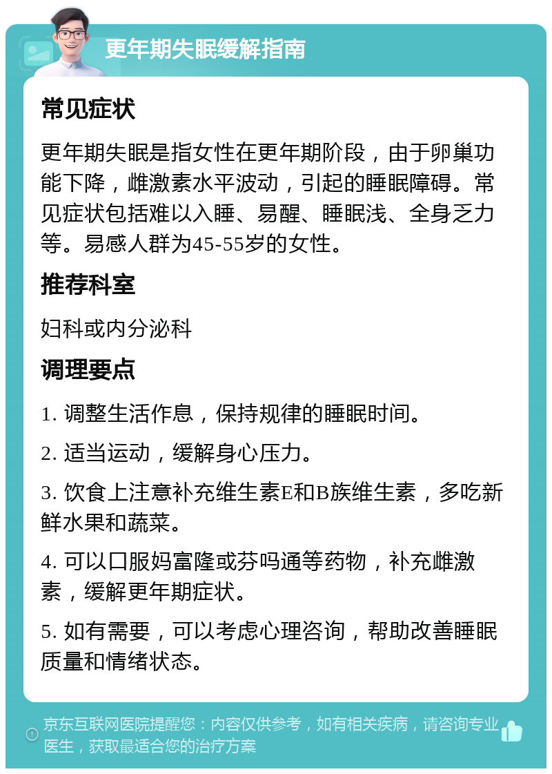 更年期失眠缓解指南 常见症状 更年期失眠是指女性在更年期阶段，由于卵巢功能下降，雌激素水平波动，引起的睡眠障碍。常见症状包括难以入睡、易醒、睡眠浅、全身乏力等。易感人群为45-55岁的女性。 推荐科室 妇科或内分泌科 调理要点 1. 调整生活作息，保持规律的睡眠时间。 2. 适当运动，缓解身心压力。 3. 饮食上注意补充维生素E和B族维生素，多吃新鲜水果和蔬菜。 4. 可以口服妈富隆或芬吗通等药物，补充雌激素，缓解更年期症状。 5. 如有需要，可以考虑心理咨询，帮助改善睡眠质量和情绪状态。