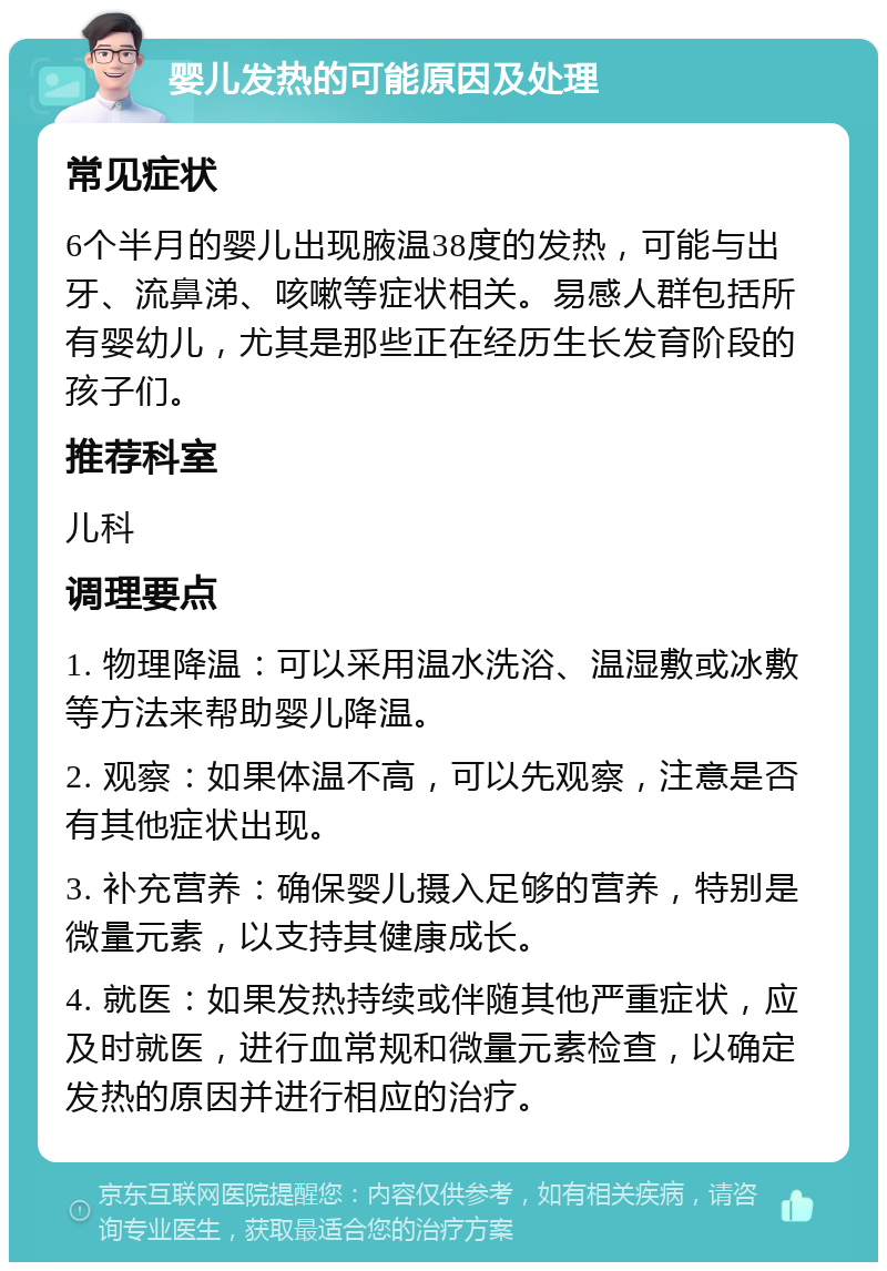 婴儿发热的可能原因及处理 常见症状 6个半月的婴儿出现腋温38度的发热，可能与出牙、流鼻涕、咳嗽等症状相关。易感人群包括所有婴幼儿，尤其是那些正在经历生长发育阶段的孩子们。 推荐科室 儿科 调理要点 1. 物理降温：可以采用温水洗浴、温湿敷或冰敷等方法来帮助婴儿降温。 2. 观察：如果体温不高，可以先观察，注意是否有其他症状出现。 3. 补充营养：确保婴儿摄入足够的营养，特别是微量元素，以支持其健康成长。 4. 就医：如果发热持续或伴随其他严重症状，应及时就医，进行血常规和微量元素检查，以确定发热的原因并进行相应的治疗。