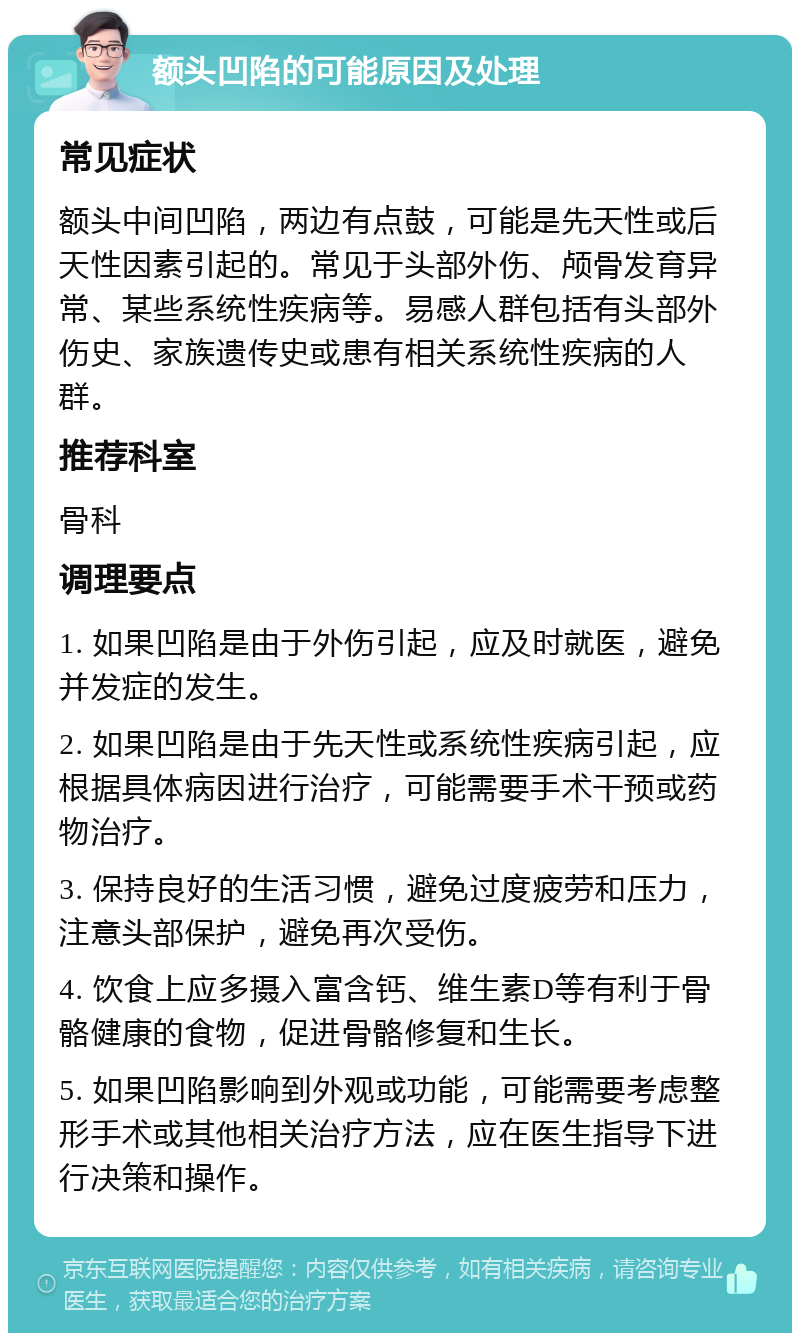 额头凹陷的可能原因及处理 常见症状 额头中间凹陷，两边有点鼓，可能是先天性或后天性因素引起的。常见于头部外伤、颅骨发育异常、某些系统性疾病等。易感人群包括有头部外伤史、家族遗传史或患有相关系统性疾病的人群。 推荐科室 骨科 调理要点 1. 如果凹陷是由于外伤引起，应及时就医，避免并发症的发生。 2. 如果凹陷是由于先天性或系统性疾病引起，应根据具体病因进行治疗，可能需要手术干预或药物治疗。 3. 保持良好的生活习惯，避免过度疲劳和压力，注意头部保护，避免再次受伤。 4. 饮食上应多摄入富含钙、维生素D等有利于骨骼健康的食物，促进骨骼修复和生长。 5. 如果凹陷影响到外观或功能，可能需要考虑整形手术或其他相关治疗方法，应在医生指导下进行决策和操作。