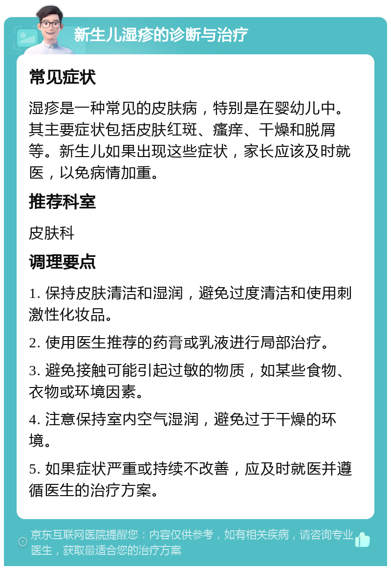 新生儿湿疹的诊断与治疗 常见症状 湿疹是一种常见的皮肤病，特别是在婴幼儿中。其主要症状包括皮肤红斑、瘙痒、干燥和脱屑等。新生儿如果出现这些症状，家长应该及时就医，以免病情加重。 推荐科室 皮肤科 调理要点 1. 保持皮肤清洁和湿润，避免过度清洁和使用刺激性化妆品。 2. 使用医生推荐的药膏或乳液进行局部治疗。 3. 避免接触可能引起过敏的物质，如某些食物、衣物或环境因素。 4. 注意保持室内空气湿润，避免过于干燥的环境。 5. 如果症状严重或持续不改善，应及时就医并遵循医生的治疗方案。