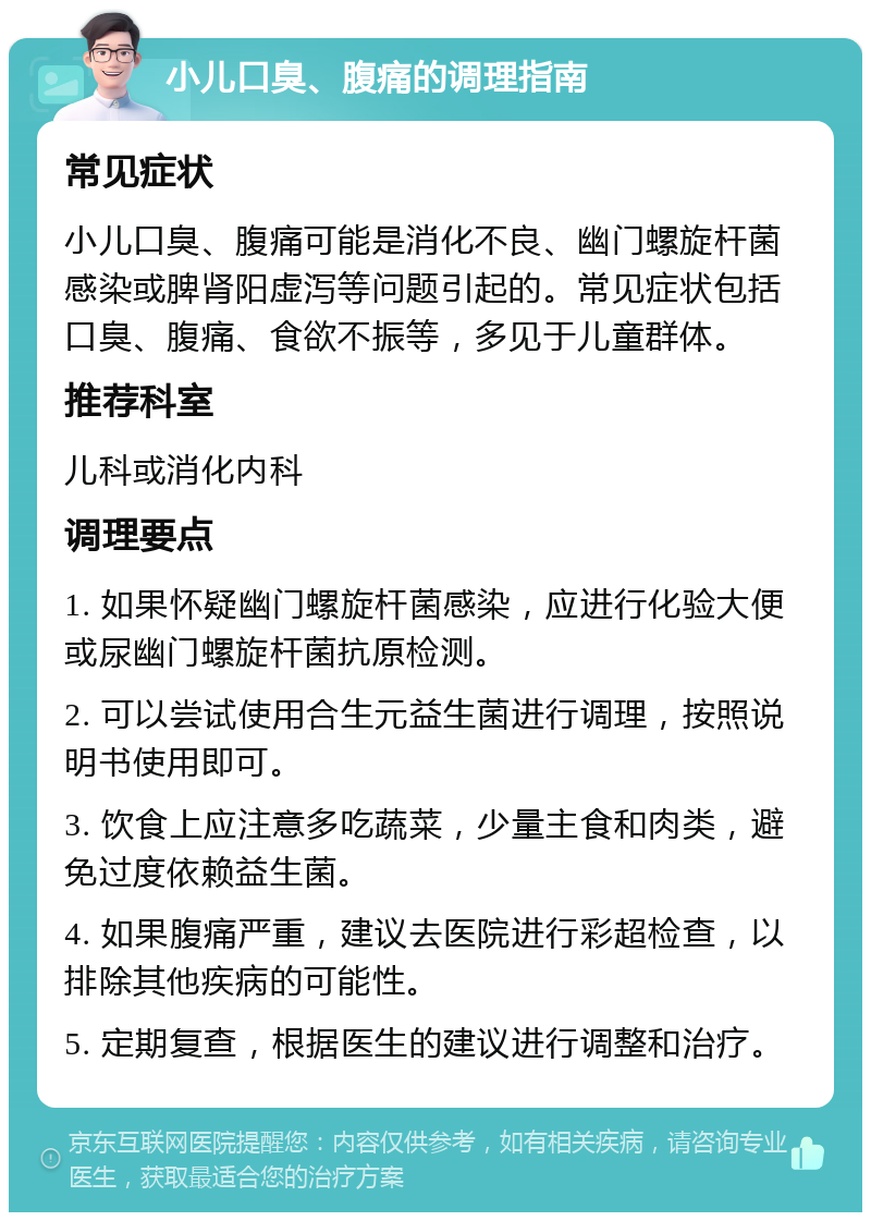 小儿口臭、腹痛的调理指南 常见症状 小儿口臭、腹痛可能是消化不良、幽门螺旋杆菌感染或脾肾阳虚泻等问题引起的。常见症状包括口臭、腹痛、食欲不振等，多见于儿童群体。 推荐科室 儿科或消化内科 调理要点 1. 如果怀疑幽门螺旋杆菌感染，应进行化验大便或尿幽门螺旋杆菌抗原检测。 2. 可以尝试使用合生元益生菌进行调理，按照说明书使用即可。 3. 饮食上应注意多吃蔬菜，少量主食和肉类，避免过度依赖益生菌。 4. 如果腹痛严重，建议去医院进行彩超检查，以排除其他疾病的可能性。 5. 定期复查，根据医生的建议进行调整和治疗。