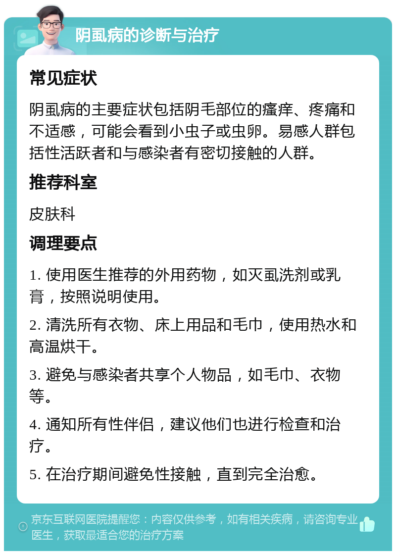 阴虱病的诊断与治疗 常见症状 阴虱病的主要症状包括阴毛部位的瘙痒、疼痛和不适感，可能会看到小虫子或虫卵。易感人群包括性活跃者和与感染者有密切接触的人群。 推荐科室 皮肤科 调理要点 1. 使用医生推荐的外用药物，如灭虱洗剂或乳膏，按照说明使用。 2. 清洗所有衣物、床上用品和毛巾，使用热水和高温烘干。 3. 避免与感染者共享个人物品，如毛巾、衣物等。 4. 通知所有性伴侣，建议他们也进行检查和治疗。 5. 在治疗期间避免性接触，直到完全治愈。