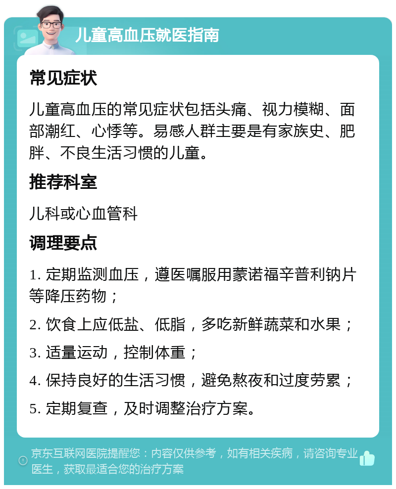 儿童高血压就医指南 常见症状 儿童高血压的常见症状包括头痛、视力模糊、面部潮红、心悸等。易感人群主要是有家族史、肥胖、不良生活习惯的儿童。 推荐科室 儿科或心血管科 调理要点 1. 定期监测血压，遵医嘱服用蒙诺福辛普利钠片等降压药物； 2. 饮食上应低盐、低脂，多吃新鲜蔬菜和水果； 3. 适量运动，控制体重； 4. 保持良好的生活习惯，避免熬夜和过度劳累； 5. 定期复查，及时调整治疗方案。