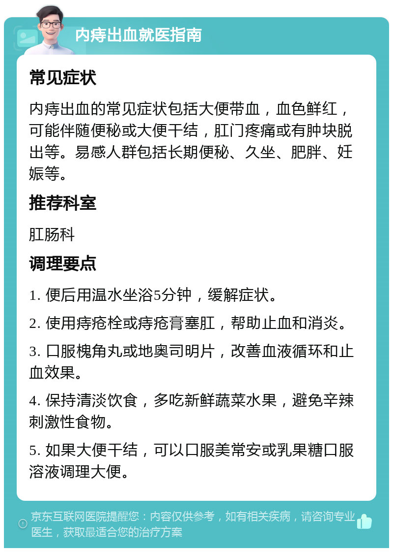 内痔出血就医指南 常见症状 内痔出血的常见症状包括大便带血，血色鲜红，可能伴随便秘或大便干结，肛门疼痛或有肿块脱出等。易感人群包括长期便秘、久坐、肥胖、妊娠等。 推荐科室 肛肠科 调理要点 1. 便后用温水坐浴5分钟，缓解症状。 2. 使用痔疮栓或痔疮膏塞肛，帮助止血和消炎。 3. 口服槐角丸或地奥司明片，改善血液循环和止血效果。 4. 保持清淡饮食，多吃新鲜蔬菜水果，避免辛辣刺激性食物。 5. 如果大便干结，可以口服美常安或乳果糖口服溶液调理大便。