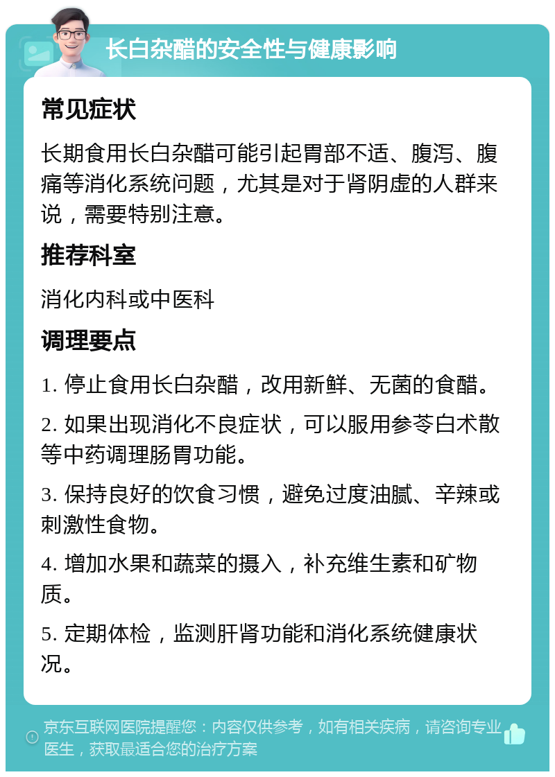 长白杂醋的安全性与健康影响 常见症状 长期食用长白杂醋可能引起胃部不适、腹泻、腹痛等消化系统问题，尤其是对于肾阴虚的人群来说，需要特别注意。 推荐科室 消化内科或中医科 调理要点 1. 停止食用长白杂醋，改用新鲜、无菌的食醋。 2. 如果出现消化不良症状，可以服用参苓白术散等中药调理肠胃功能。 3. 保持良好的饮食习惯，避免过度油腻、辛辣或刺激性食物。 4. 增加水果和蔬菜的摄入，补充维生素和矿物质。 5. 定期体检，监测肝肾功能和消化系统健康状况。