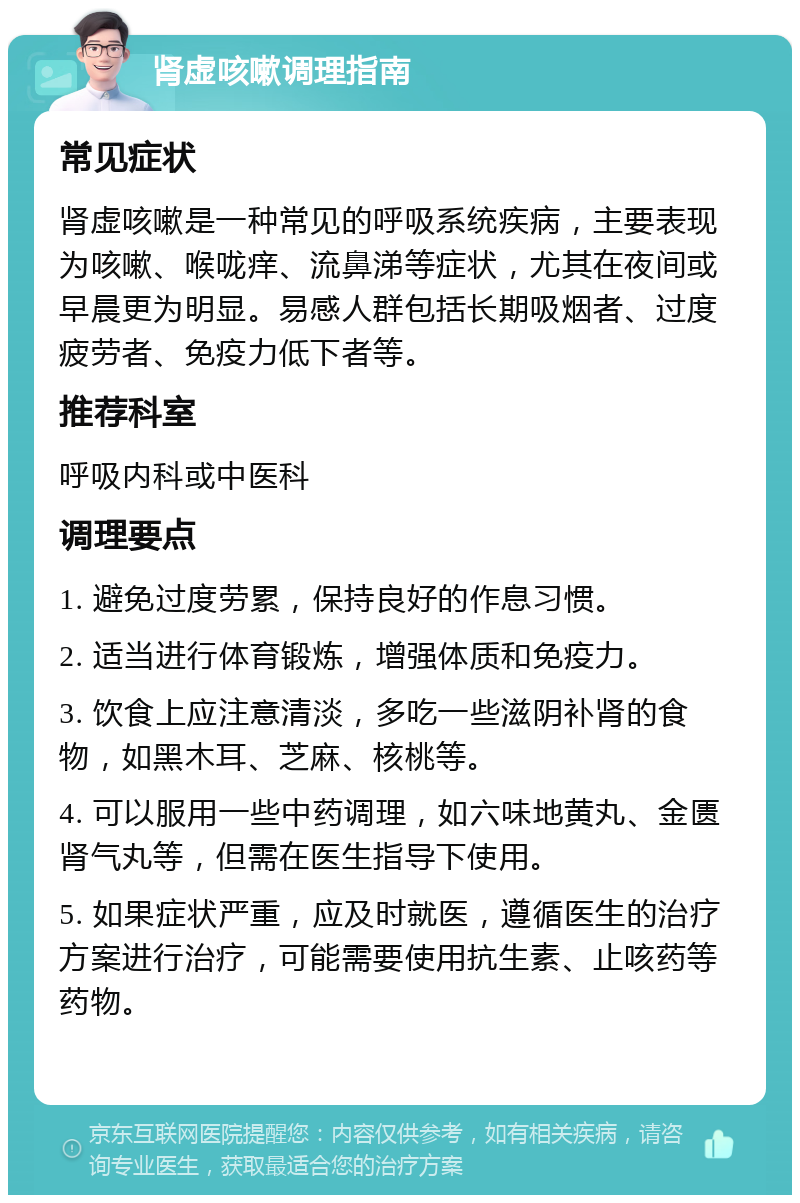 肾虚咳嗽调理指南 常见症状 肾虚咳嗽是一种常见的呼吸系统疾病，主要表现为咳嗽、喉咙痒、流鼻涕等症状，尤其在夜间或早晨更为明显。易感人群包括长期吸烟者、过度疲劳者、免疫力低下者等。 推荐科室 呼吸内科或中医科 调理要点 1. 避免过度劳累，保持良好的作息习惯。 2. 适当进行体育锻炼，增强体质和免疫力。 3. 饮食上应注意清淡，多吃一些滋阴补肾的食物，如黑木耳、芝麻、核桃等。 4. 可以服用一些中药调理，如六味地黄丸、金匮肾气丸等，但需在医生指导下使用。 5. 如果症状严重，应及时就医，遵循医生的治疗方案进行治疗，可能需要使用抗生素、止咳药等药物。