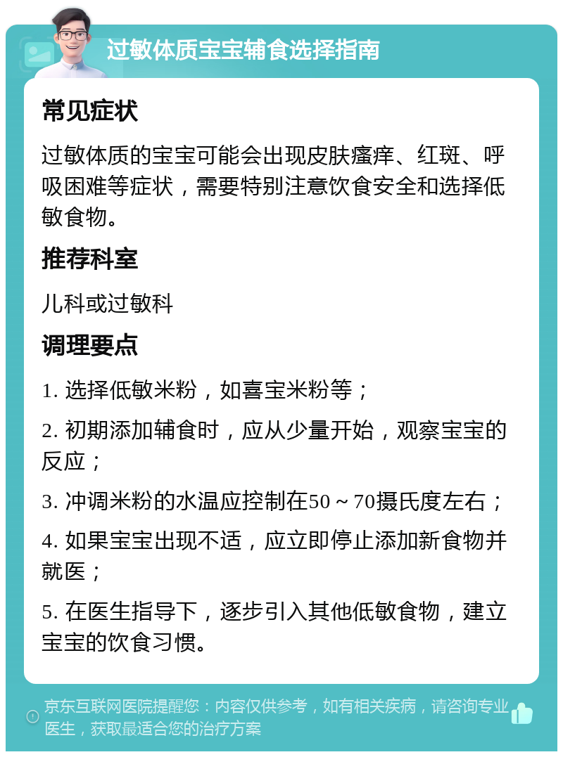 过敏体质宝宝辅食选择指南 常见症状 过敏体质的宝宝可能会出现皮肤瘙痒、红斑、呼吸困难等症状，需要特别注意饮食安全和选择低敏食物。 推荐科室 儿科或过敏科 调理要点 1. 选择低敏米粉，如喜宝米粉等； 2. 初期添加辅食时，应从少量开始，观察宝宝的反应； 3. 冲调米粉的水温应控制在50～70摄氏度左右； 4. 如果宝宝出现不适，应立即停止添加新食物并就医； 5. 在医生指导下，逐步引入其他低敏食物，建立宝宝的饮食习惯。