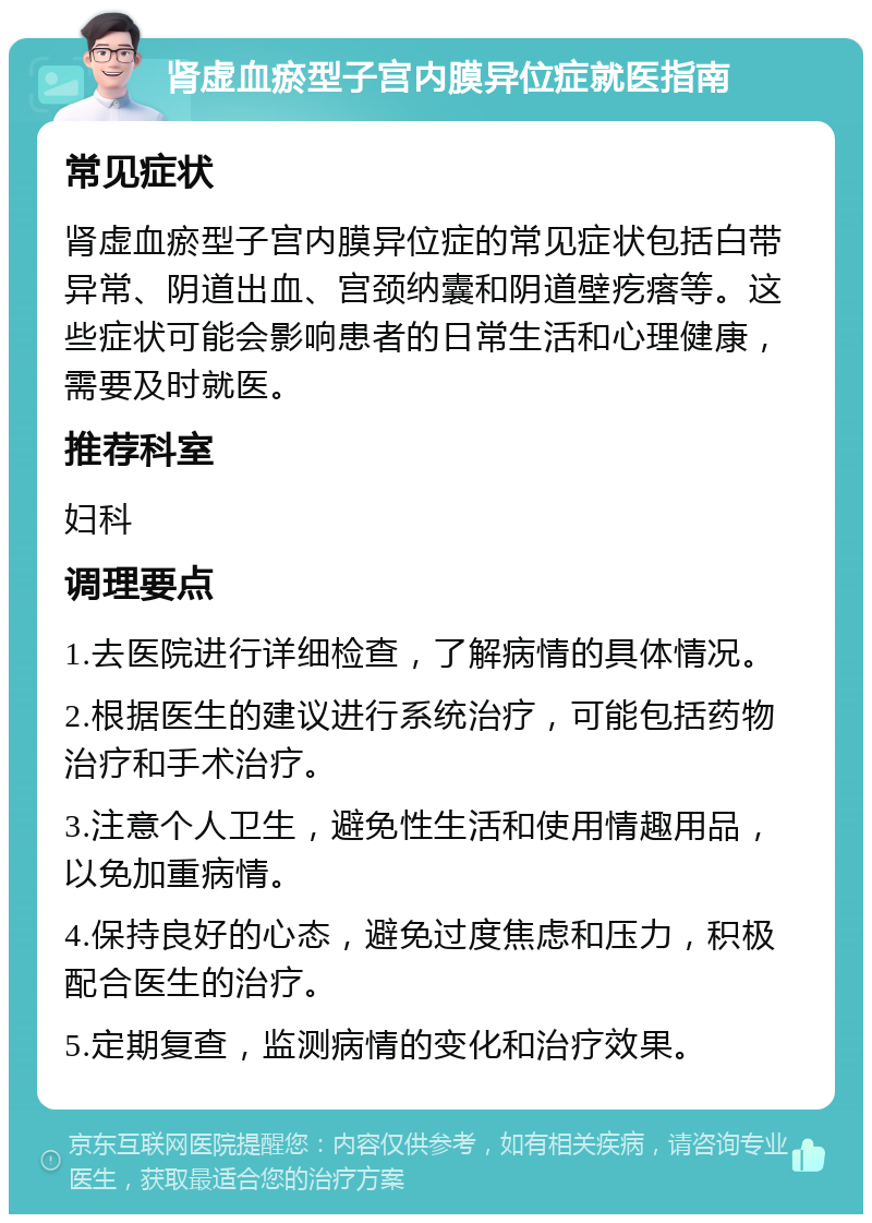 肾虚血瘀型子宫内膜异位症就医指南 常见症状 肾虚血瘀型子宫内膜异位症的常见症状包括白带异常、阴道出血、宫颈纳囊和阴道壁疙瘩等。这些症状可能会影响患者的日常生活和心理健康，需要及时就医。 推荐科室 妇科 调理要点 1.去医院进行详细检查，了解病情的具体情况。 2.根据医生的建议进行系统治疗，可能包括药物治疗和手术治疗。 3.注意个人卫生，避免性生活和使用情趣用品，以免加重病情。 4.保持良好的心态，避免过度焦虑和压力，积极配合医生的治疗。 5.定期复查，监测病情的变化和治疗效果。