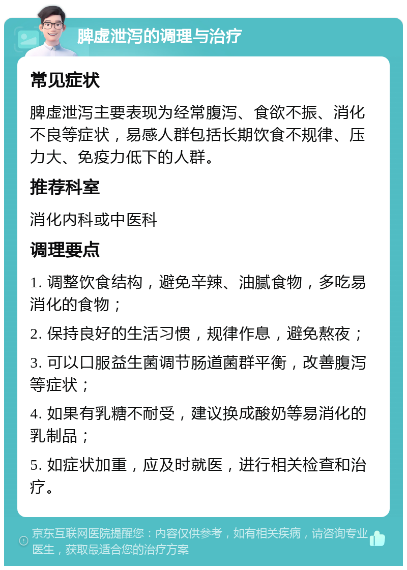 脾虚泄泻的调理与治疗 常见症状 脾虚泄泻主要表现为经常腹泻、食欲不振、消化不良等症状，易感人群包括长期饮食不规律、压力大、免疫力低下的人群。 推荐科室 消化内科或中医科 调理要点 1. 调整饮食结构，避免辛辣、油腻食物，多吃易消化的食物； 2. 保持良好的生活习惯，规律作息，避免熬夜； 3. 可以口服益生菌调节肠道菌群平衡，改善腹泻等症状； 4. 如果有乳糖不耐受，建议换成酸奶等易消化的乳制品； 5. 如症状加重，应及时就医，进行相关检查和治疗。