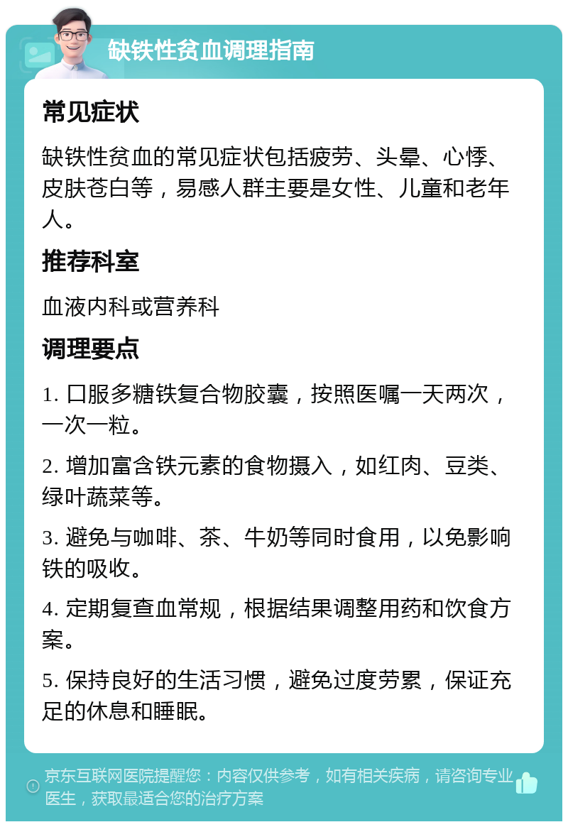 缺铁性贫血调理指南 常见症状 缺铁性贫血的常见症状包括疲劳、头晕、心悸、皮肤苍白等，易感人群主要是女性、儿童和老年人。 推荐科室 血液内科或营养科 调理要点 1. 口服多糖铁复合物胶囊，按照医嘱一天两次，一次一粒。 2. 增加富含铁元素的食物摄入，如红肉、豆类、绿叶蔬菜等。 3. 避免与咖啡、茶、牛奶等同时食用，以免影响铁的吸收。 4. 定期复查血常规，根据结果调整用药和饮食方案。 5. 保持良好的生活习惯，避免过度劳累，保证充足的休息和睡眠。