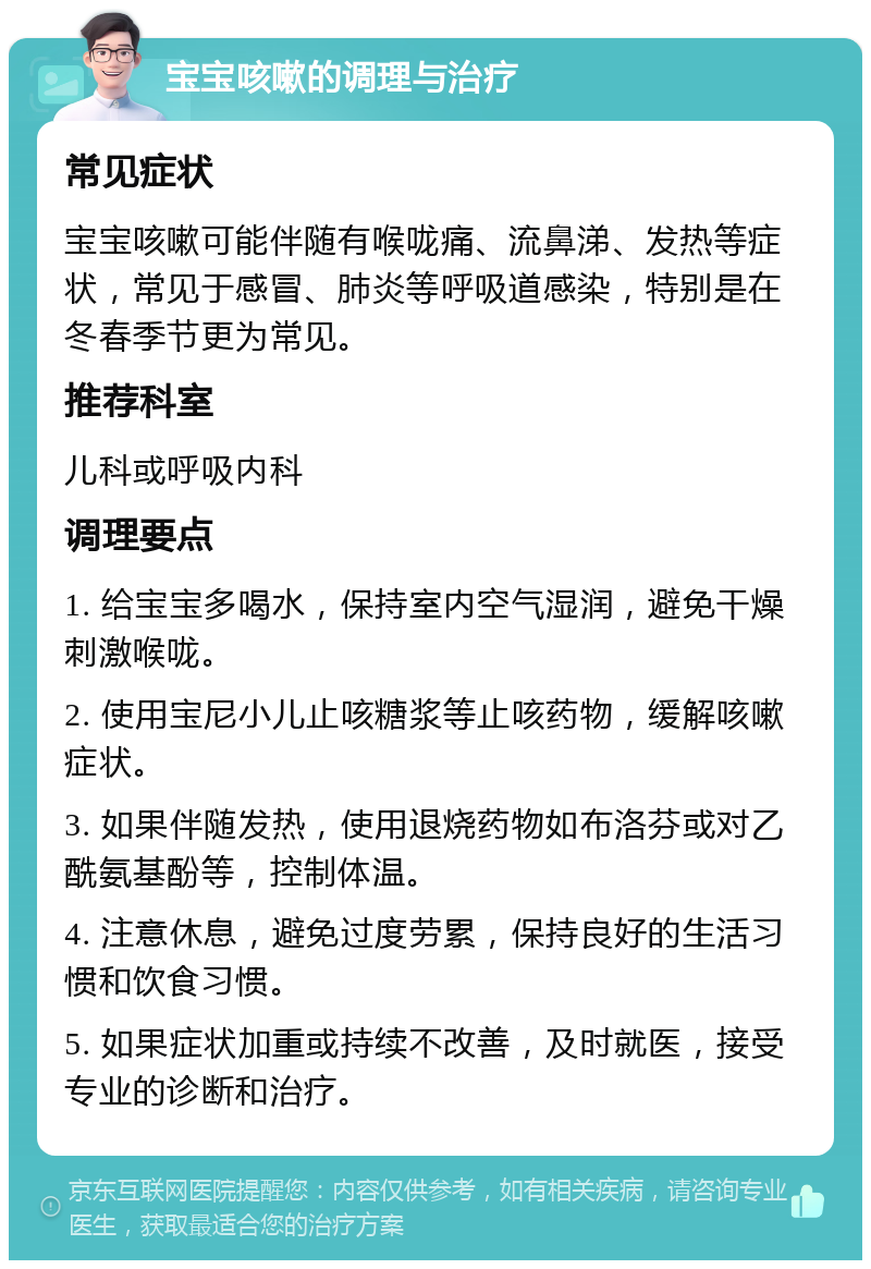 宝宝咳嗽的调理与治疗 常见症状 宝宝咳嗽可能伴随有喉咙痛、流鼻涕、发热等症状，常见于感冒、肺炎等呼吸道感染，特别是在冬春季节更为常见。 推荐科室 儿科或呼吸内科 调理要点 1. 给宝宝多喝水，保持室内空气湿润，避免干燥刺激喉咙。 2. 使用宝尼小儿止咳糖浆等止咳药物，缓解咳嗽症状。 3. 如果伴随发热，使用退烧药物如布洛芬或对乙酰氨基酚等，控制体温。 4. 注意休息，避免过度劳累，保持良好的生活习惯和饮食习惯。 5. 如果症状加重或持续不改善，及时就医，接受专业的诊断和治疗。