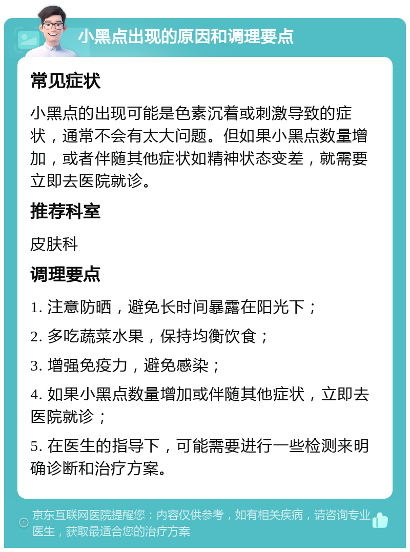 小黑点出现的原因和调理要点 常见症状 小黑点的出现可能是色素沉着或刺激导致的症状，通常不会有太大问题。但如果小黑点数量增加，或者伴随其他症状如精神状态变差，就需要立即去医院就诊。 推荐科室 皮肤科 调理要点 1. 注意防晒，避免长时间暴露在阳光下； 2. 多吃蔬菜水果，保持均衡饮食； 3. 增强免疫力，避免感染； 4. 如果小黑点数量增加或伴随其他症状，立即去医院就诊； 5. 在医生的指导下，可能需要进行一些检测来明确诊断和治疗方案。