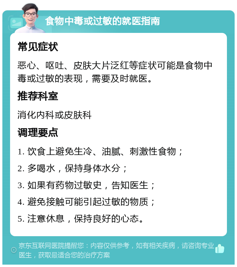 食物中毒或过敏的就医指南 常见症状 恶心、呕吐、皮肤大片泛红等症状可能是食物中毒或过敏的表现，需要及时就医。 推荐科室 消化内科或皮肤科 调理要点 1. 饮食上避免生冷、油腻、刺激性食物； 2. 多喝水，保持身体水分； 3. 如果有药物过敏史，告知医生； 4. 避免接触可能引起过敏的物质； 5. 注意休息，保持良好的心态。