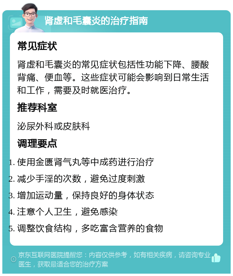 肾虚和毛囊炎的治疗指南 常见症状 肾虚和毛囊炎的常见症状包括性功能下降、腰酸背痛、便血等。这些症状可能会影响到日常生活和工作，需要及时就医治疗。 推荐科室 泌尿外科或皮肤科 调理要点 使用金匮肾气丸等中成药进行治疗 减少手淫的次数，避免过度刺激 增加运动量，保持良好的身体状态 注意个人卫生，避免感染 调整饮食结构，多吃富含营养的食物