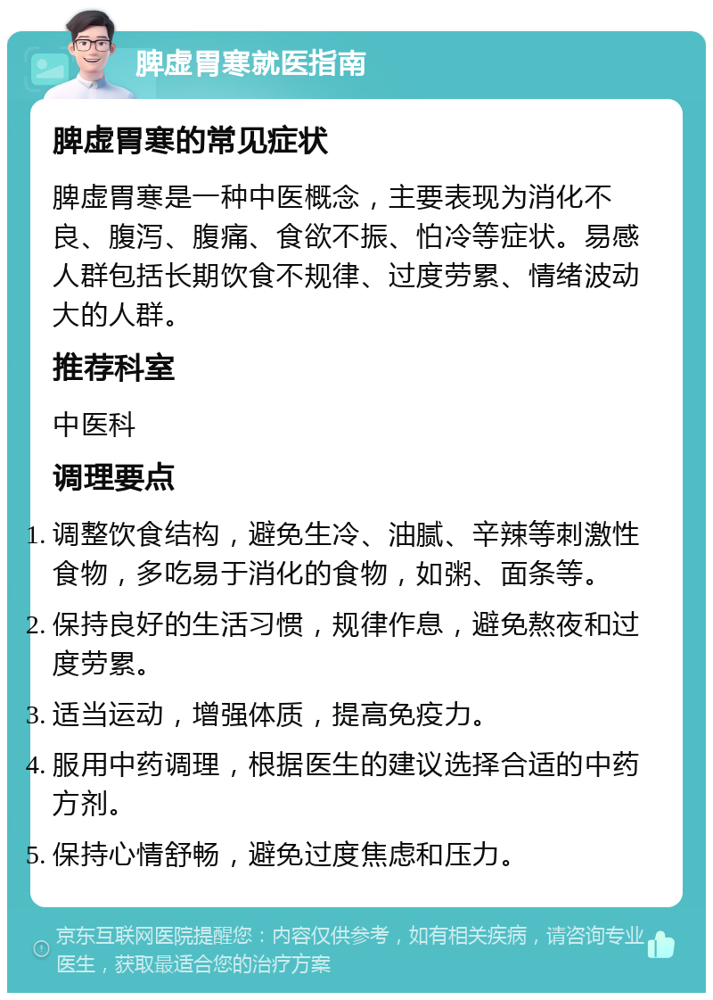 脾虚胃寒就医指南 脾虚胃寒的常见症状 脾虚胃寒是一种中医概念，主要表现为消化不良、腹泻、腹痛、食欲不振、怕冷等症状。易感人群包括长期饮食不规律、过度劳累、情绪波动大的人群。 推荐科室 中医科 调理要点 调整饮食结构，避免生冷、油腻、辛辣等刺激性食物，多吃易于消化的食物，如粥、面条等。 保持良好的生活习惯，规律作息，避免熬夜和过度劳累。 适当运动，增强体质，提高免疫力。 服用中药调理，根据医生的建议选择合适的中药方剂。 保持心情舒畅，避免过度焦虑和压力。