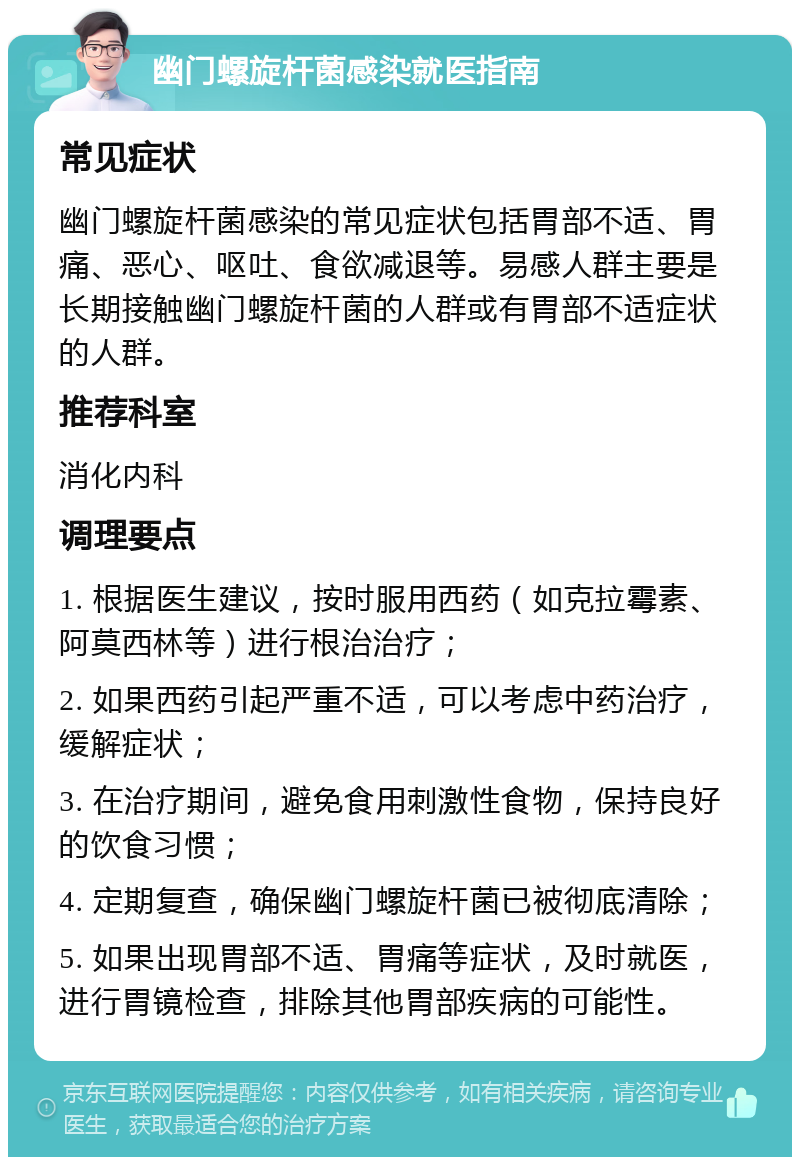 幽门螺旋杆菌感染就医指南 常见症状 幽门螺旋杆菌感染的常见症状包括胃部不适、胃痛、恶心、呕吐、食欲减退等。易感人群主要是长期接触幽门螺旋杆菌的人群或有胃部不适症状的人群。 推荐科室 消化内科 调理要点 1. 根据医生建议，按时服用西药（如克拉霉素、阿莫西林等）进行根治治疗； 2. 如果西药引起严重不适，可以考虑中药治疗，缓解症状； 3. 在治疗期间，避免食用刺激性食物，保持良好的饮食习惯； 4. 定期复查，确保幽门螺旋杆菌已被彻底清除； 5. 如果出现胃部不适、胃痛等症状，及时就医，进行胃镜检查，排除其他胃部疾病的可能性。