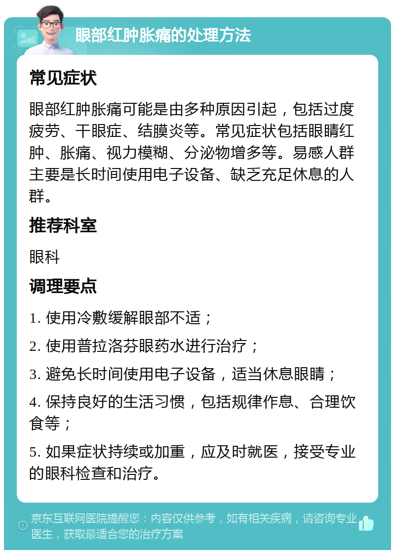 眼部红肿胀痛的处理方法 常见症状 眼部红肿胀痛可能是由多种原因引起，包括过度疲劳、干眼症、结膜炎等。常见症状包括眼睛红肿、胀痛、视力模糊、分泌物增多等。易感人群主要是长时间使用电子设备、缺乏充足休息的人群。 推荐科室 眼科 调理要点 1. 使用冷敷缓解眼部不适； 2. 使用普拉洛芬眼药水进行治疗； 3. 避免长时间使用电子设备，适当休息眼睛； 4. 保持良好的生活习惯，包括规律作息、合理饮食等； 5. 如果症状持续或加重，应及时就医，接受专业的眼科检查和治疗。