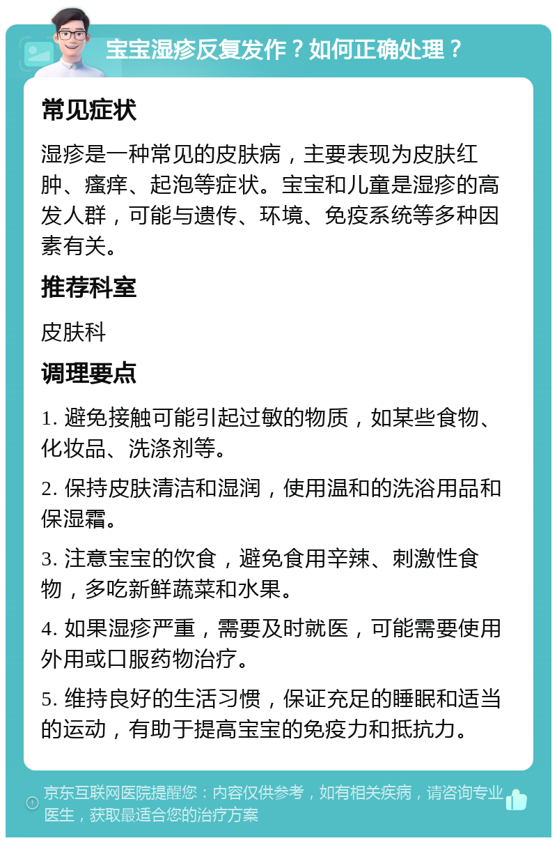 宝宝湿疹反复发作？如何正确处理？ 常见症状 湿疹是一种常见的皮肤病，主要表现为皮肤红肿、瘙痒、起泡等症状。宝宝和儿童是湿疹的高发人群，可能与遗传、环境、免疫系统等多种因素有关。 推荐科室 皮肤科 调理要点 1. 避免接触可能引起过敏的物质，如某些食物、化妆品、洗涤剂等。 2. 保持皮肤清洁和湿润，使用温和的洗浴用品和保湿霜。 3. 注意宝宝的饮食，避免食用辛辣、刺激性食物，多吃新鲜蔬菜和水果。 4. 如果湿疹严重，需要及时就医，可能需要使用外用或口服药物治疗。 5. 维持良好的生活习惯，保证充足的睡眠和适当的运动，有助于提高宝宝的免疫力和抵抗力。