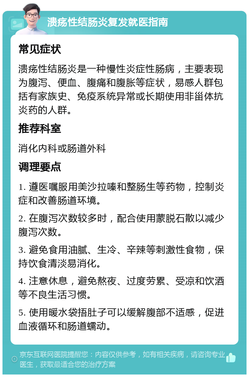 溃疡性结肠炎复发就医指南 常见症状 溃疡性结肠炎是一种慢性炎症性肠病，主要表现为腹泻、便血、腹痛和腹胀等症状，易感人群包括有家族史、免疫系统异常或长期使用非甾体抗炎药的人群。 推荐科室 消化内科或肠道外科 调理要点 1. 遵医嘱服用美沙拉嗪和整肠生等药物，控制炎症和改善肠道环境。 2. 在腹泻次数较多时，配合使用蒙脱石散以减少腹泻次数。 3. 避免食用油腻、生冷、辛辣等刺激性食物，保持饮食清淡易消化。 4. 注意休息，避免熬夜、过度劳累、受凉和饮酒等不良生活习惯。 5. 使用暖水袋捂肚子可以缓解腹部不适感，促进血液循环和肠道蠕动。