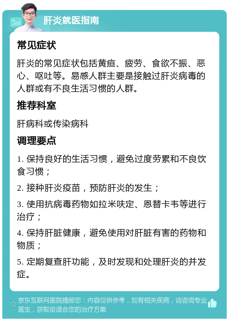 肝炎就医指南 常见症状 肝炎的常见症状包括黄疸、疲劳、食欲不振、恶心、呕吐等。易感人群主要是接触过肝炎病毒的人群或有不良生活习惯的人群。 推荐科室 肝病科或传染病科 调理要点 1. 保持良好的生活习惯，避免过度劳累和不良饮食习惯； 2. 接种肝炎疫苗，预防肝炎的发生； 3. 使用抗病毒药物如拉米呋定、恩替卡韦等进行治疗； 4. 保持肝脏健康，避免使用对肝脏有害的药物和物质； 5. 定期复查肝功能，及时发现和处理肝炎的并发症。