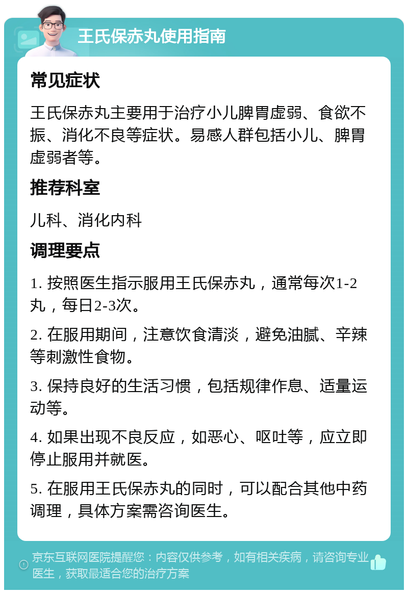 王氏保赤丸使用指南 常见症状 王氏保赤丸主要用于治疗小儿脾胃虚弱、食欲不振、消化不良等症状。易感人群包括小儿、脾胃虚弱者等。 推荐科室 儿科、消化内科 调理要点 1. 按照医生指示服用王氏保赤丸，通常每次1-2丸，每日2-3次。 2. 在服用期间，注意饮食清淡，避免油腻、辛辣等刺激性食物。 3. 保持良好的生活习惯，包括规律作息、适量运动等。 4. 如果出现不良反应，如恶心、呕吐等，应立即停止服用并就医。 5. 在服用王氏保赤丸的同时，可以配合其他中药调理，具体方案需咨询医生。