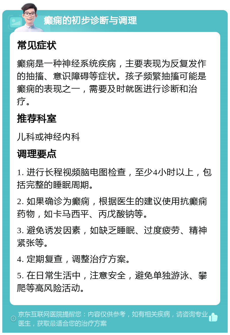 癫痫的初步诊断与调理 常见症状 癫痫是一种神经系统疾病，主要表现为反复发作的抽搐、意识障碍等症状。孩子频繁抽搐可能是癫痫的表现之一，需要及时就医进行诊断和治疗。 推荐科室 儿科或神经内科 调理要点 1. 进行长程视频脑电图检查，至少4小时以上，包括完整的睡眠周期。 2. 如果确诊为癫痫，根据医生的建议使用抗癫痫药物，如卡马西平、丙戊酸钠等。 3. 避免诱发因素，如缺乏睡眠、过度疲劳、精神紧张等。 4. 定期复查，调整治疗方案。 5. 在日常生活中，注意安全，避免单独游泳、攀爬等高风险活动。