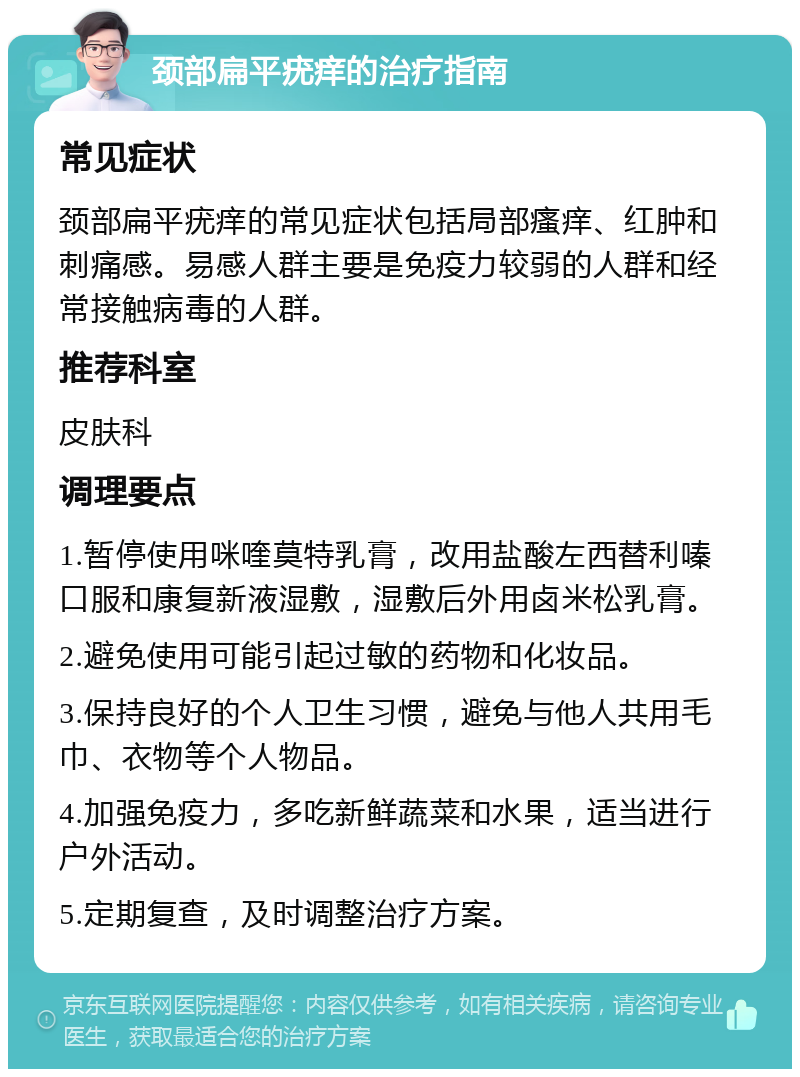 颈部扁平疣痒的治疗指南 常见症状 颈部扁平疣痒的常见症状包括局部瘙痒、红肿和刺痛感。易感人群主要是免疫力较弱的人群和经常接触病毒的人群。 推荐科室 皮肤科 调理要点 1.暂停使用咪喹莫特乳膏，改用盐酸左西替利嗪口服和康复新液湿敷，湿敷后外用卤米松乳膏。 2.避免使用可能引起过敏的药物和化妆品。 3.保持良好的个人卫生习惯，避免与他人共用毛巾、衣物等个人物品。 4.加强免疫力，多吃新鲜蔬菜和水果，适当进行户外活动。 5.定期复查，及时调整治疗方案。