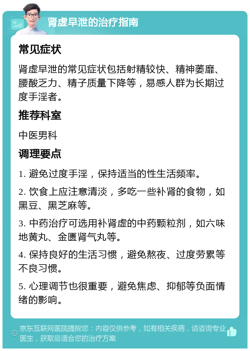 肾虚早泄的治疗指南 常见症状 肾虚早泄的常见症状包括射精较快、精神萎靡、腰酸乏力、精子质量下降等，易感人群为长期过度手淫者。 推荐科室 中医男科 调理要点 1. 避免过度手淫，保持适当的性生活频率。 2. 饮食上应注意清淡，多吃一些补肾的食物，如黑豆、黑芝麻等。 3. 中药治疗可选用补肾虚的中药颗粒剂，如六味地黄丸、金匮肾气丸等。 4. 保持良好的生活习惯，避免熬夜、过度劳累等不良习惯。 5. 心理调节也很重要，避免焦虑、抑郁等负面情绪的影响。