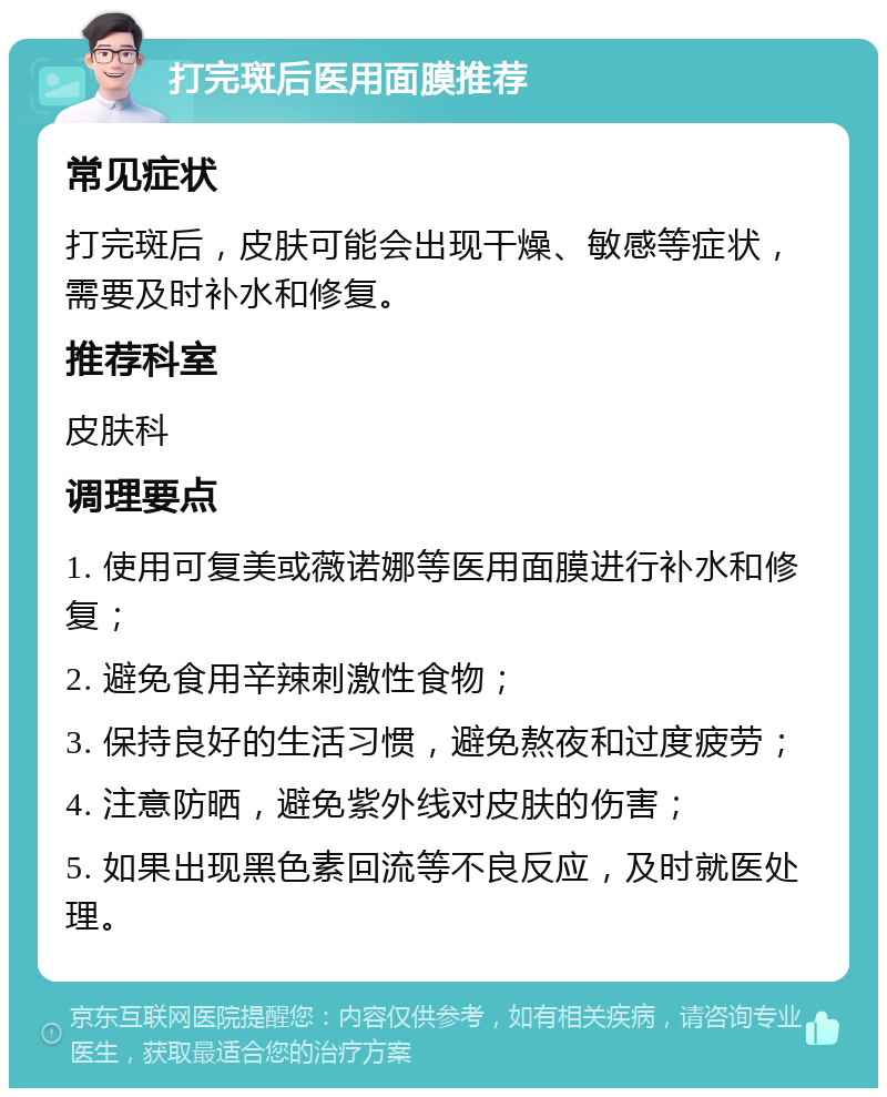 打完斑后医用面膜推荐 常见症状 打完斑后，皮肤可能会出现干燥、敏感等症状，需要及时补水和修复。 推荐科室 皮肤科 调理要点 1. 使用可复美或薇诺娜等医用面膜进行补水和修复； 2. 避免食用辛辣刺激性食物； 3. 保持良好的生活习惯，避免熬夜和过度疲劳； 4. 注意防晒，避免紫外线对皮肤的伤害； 5. 如果出现黑色素回流等不良反应，及时就医处理。