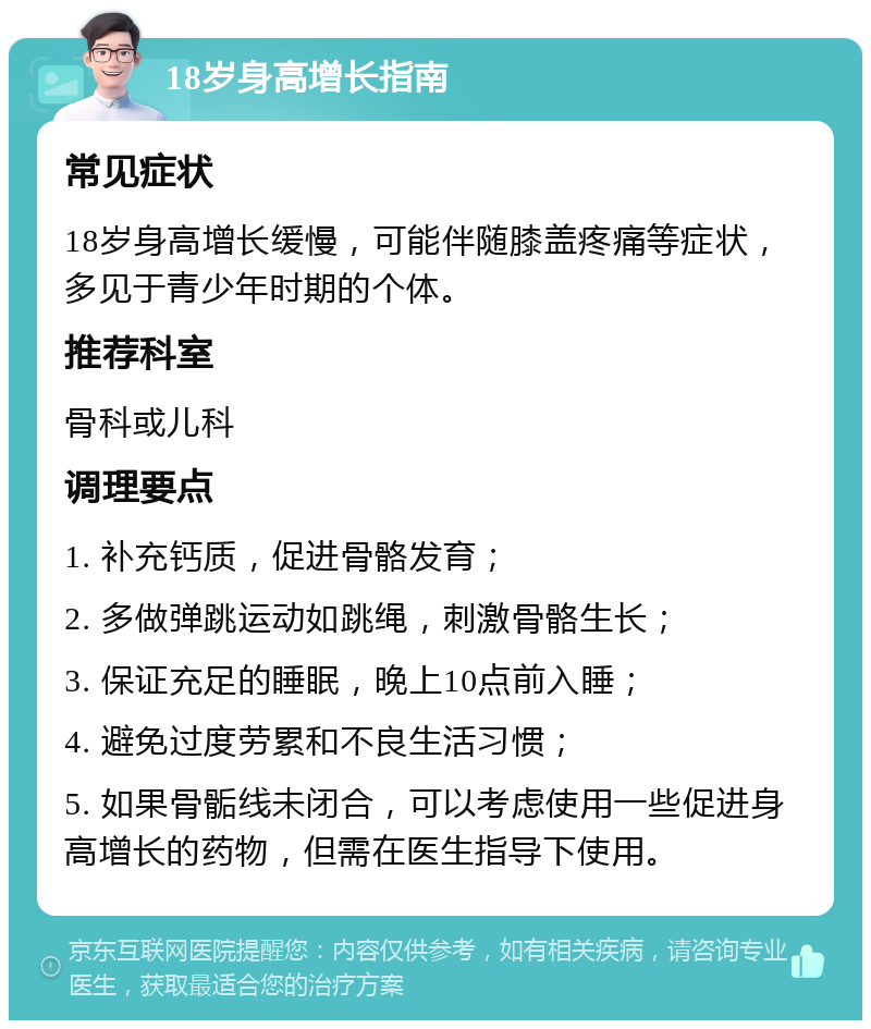 18岁身高增长指南 常见症状 18岁身高增长缓慢，可能伴随膝盖疼痛等症状，多见于青少年时期的个体。 推荐科室 骨科或儿科 调理要点 1. 补充钙质，促进骨骼发育； 2. 多做弹跳运动如跳绳，刺激骨骼生长； 3. 保证充足的睡眠，晚上10点前入睡； 4. 避免过度劳累和不良生活习惯； 5. 如果骨骺线未闭合，可以考虑使用一些促进身高增长的药物，但需在医生指导下使用。