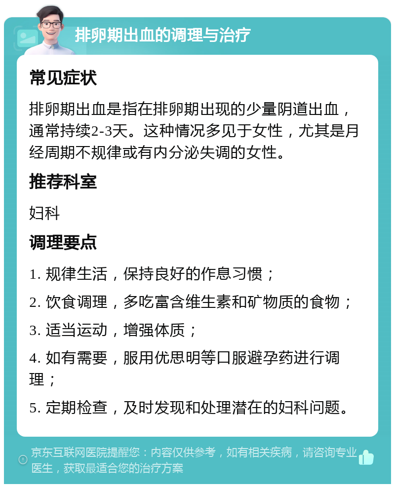 排卵期出血的调理与治疗 常见症状 排卵期出血是指在排卵期出现的少量阴道出血，通常持续2-3天。这种情况多见于女性，尤其是月经周期不规律或有内分泌失调的女性。 推荐科室 妇科 调理要点 1. 规律生活，保持良好的作息习惯； 2. 饮食调理，多吃富含维生素和矿物质的食物； 3. 适当运动，增强体质； 4. 如有需要，服用优思明等口服避孕药进行调理； 5. 定期检查，及时发现和处理潜在的妇科问题。