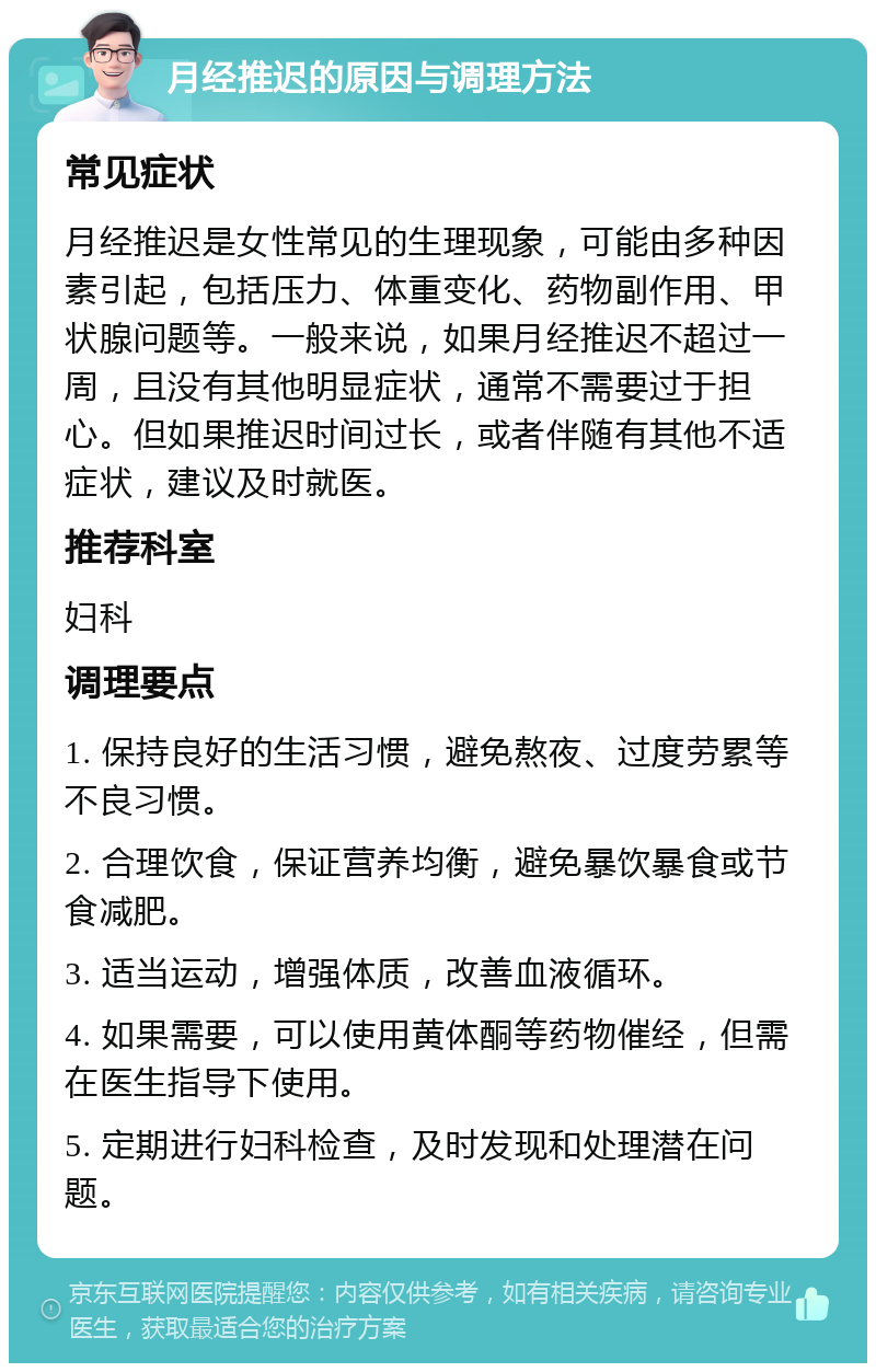 月经推迟的原因与调理方法 常见症状 月经推迟是女性常见的生理现象，可能由多种因素引起，包括压力、体重变化、药物副作用、甲状腺问题等。一般来说，如果月经推迟不超过一周，且没有其他明显症状，通常不需要过于担心。但如果推迟时间过长，或者伴随有其他不适症状，建议及时就医。 推荐科室 妇科 调理要点 1. 保持良好的生活习惯，避免熬夜、过度劳累等不良习惯。 2. 合理饮食，保证营养均衡，避免暴饮暴食或节食减肥。 3. 适当运动，增强体质，改善血液循环。 4. 如果需要，可以使用黄体酮等药物催经，但需在医生指导下使用。 5. 定期进行妇科检查，及时发现和处理潜在问题。