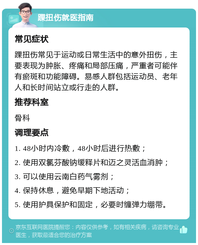 踝扭伤就医指南 常见症状 踝扭伤常见于运动或日常生活中的意外扭伤，主要表现为肿胀、疼痛和局部压痛，严重者可能伴有瘀斑和功能障碍。易感人群包括运动员、老年人和长时间站立或行走的人群。 推荐科室 骨科 调理要点 1. 48小时内冷敷，48小时后进行热敷； 2. 使用双氯芬酸钠缓释片和迈之灵活血消肿； 3. 可以使用云南白药气雾剂； 4. 保持休息，避免早期下地活动； 5. 使用护具保护和固定，必要时缠弹力绷带。