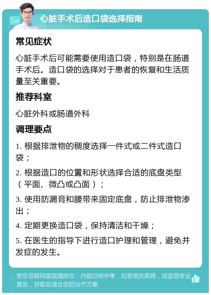 心脏手术后造口袋选择指南 常见症状 心脏手术后可能需要使用造口袋，特别是在肠道手术后。造口袋的选择对于患者的恢复和生活质量至关重要。 推荐科室 心脏外科或肠道外科 调理要点 1. 根据排泄物的稠度选择一件式或二件式造口袋； 2. 根据造口的位置和形状选择合适的底盘类型（平面、微凸或凸面）； 3. 使用防漏膏和腰带来固定底盘，防止排泄物渗出； 4. 定期更换造口袋，保持清洁和干燥； 5. 在医生的指导下进行造口护理和管理，避免并发症的发生。