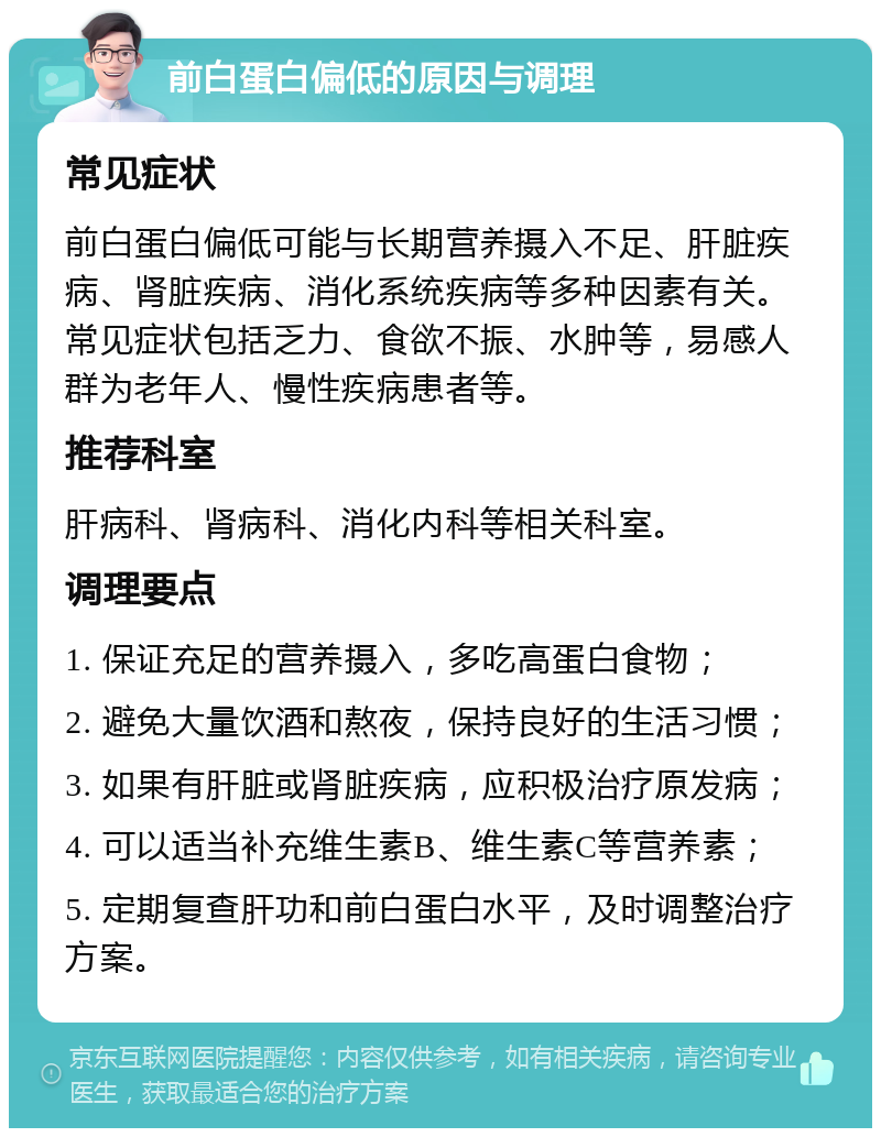 前白蛋白偏低的原因与调理 常见症状 前白蛋白偏低可能与长期营养摄入不足、肝脏疾病、肾脏疾病、消化系统疾病等多种因素有关。常见症状包括乏力、食欲不振、水肿等，易感人群为老年人、慢性疾病患者等。 推荐科室 肝病科、肾病科、消化内科等相关科室。 调理要点 1. 保证充足的营养摄入，多吃高蛋白食物； 2. 避免大量饮酒和熬夜，保持良好的生活习惯； 3. 如果有肝脏或肾脏疾病，应积极治疗原发病； 4. 可以适当补充维生素B、维生素C等营养素； 5. 定期复查肝功和前白蛋白水平，及时调整治疗方案。