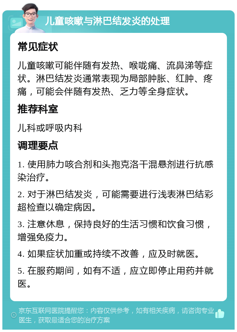 儿童咳嗽与淋巴结发炎的处理 常见症状 儿童咳嗽可能伴随有发热、喉咙痛、流鼻涕等症状。淋巴结发炎通常表现为局部肿胀、红肿、疼痛，可能会伴随有发热、乏力等全身症状。 推荐科室 儿科或呼吸内科 调理要点 1. 使用肺力咳合剂和头孢克洛干混悬剂进行抗感染治疗。 2. 对于淋巴结发炎，可能需要进行浅表淋巴结彩超检查以确定病因。 3. 注意休息，保持良好的生活习惯和饮食习惯，增强免疫力。 4. 如果症状加重或持续不改善，应及时就医。 5. 在服药期间，如有不适，应立即停止用药并就医。