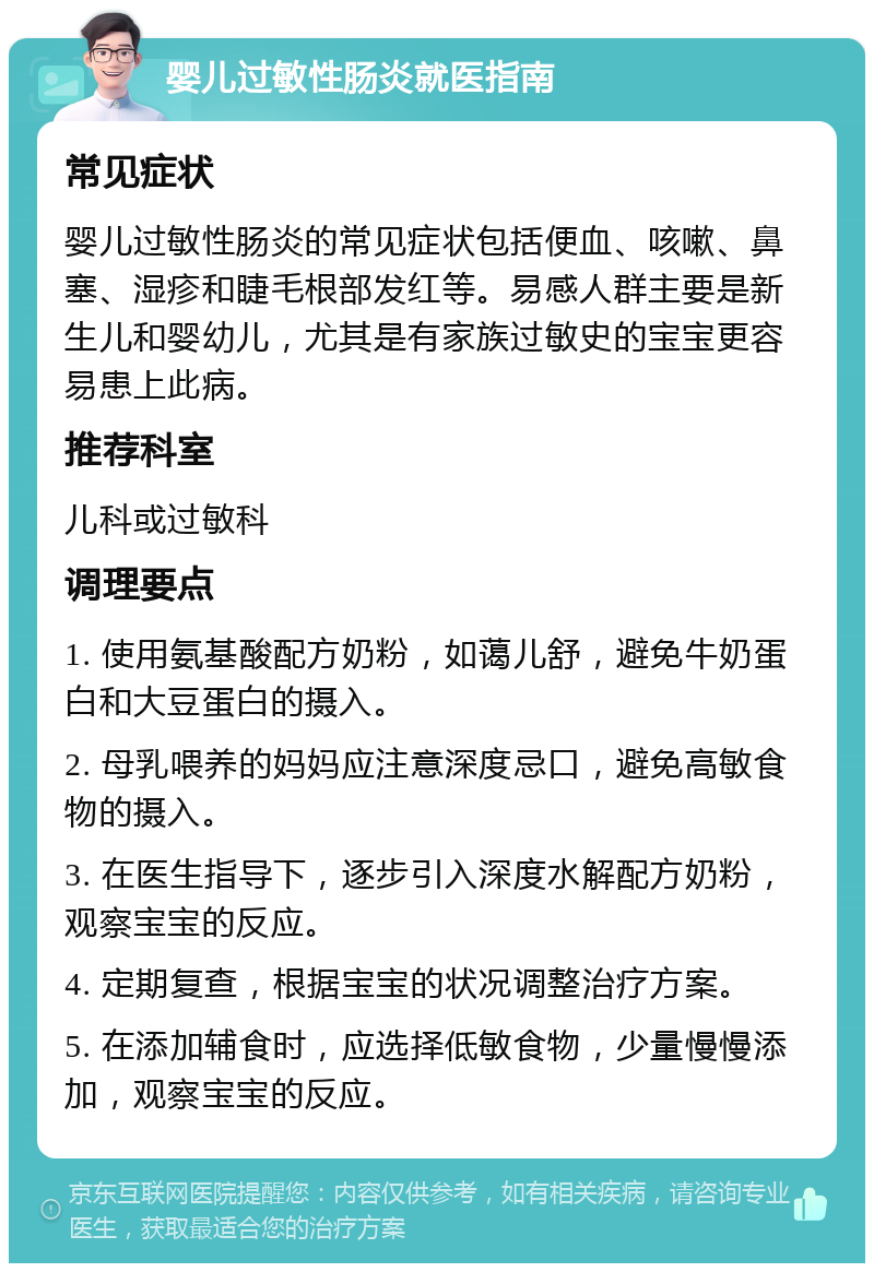 婴儿过敏性肠炎就医指南 常见症状 婴儿过敏性肠炎的常见症状包括便血、咳嗽、鼻塞、湿疹和睫毛根部发红等。易感人群主要是新生儿和婴幼儿，尤其是有家族过敏史的宝宝更容易患上此病。 推荐科室 儿科或过敏科 调理要点 1. 使用氨基酸配方奶粉，如蔼儿舒，避免牛奶蛋白和大豆蛋白的摄入。 2. 母乳喂养的妈妈应注意深度忌口，避免高敏食物的摄入。 3. 在医生指导下，逐步引入深度水解配方奶粉，观察宝宝的反应。 4. 定期复查，根据宝宝的状况调整治疗方案。 5. 在添加辅食时，应选择低敏食物，少量慢慢添加，观察宝宝的反应。