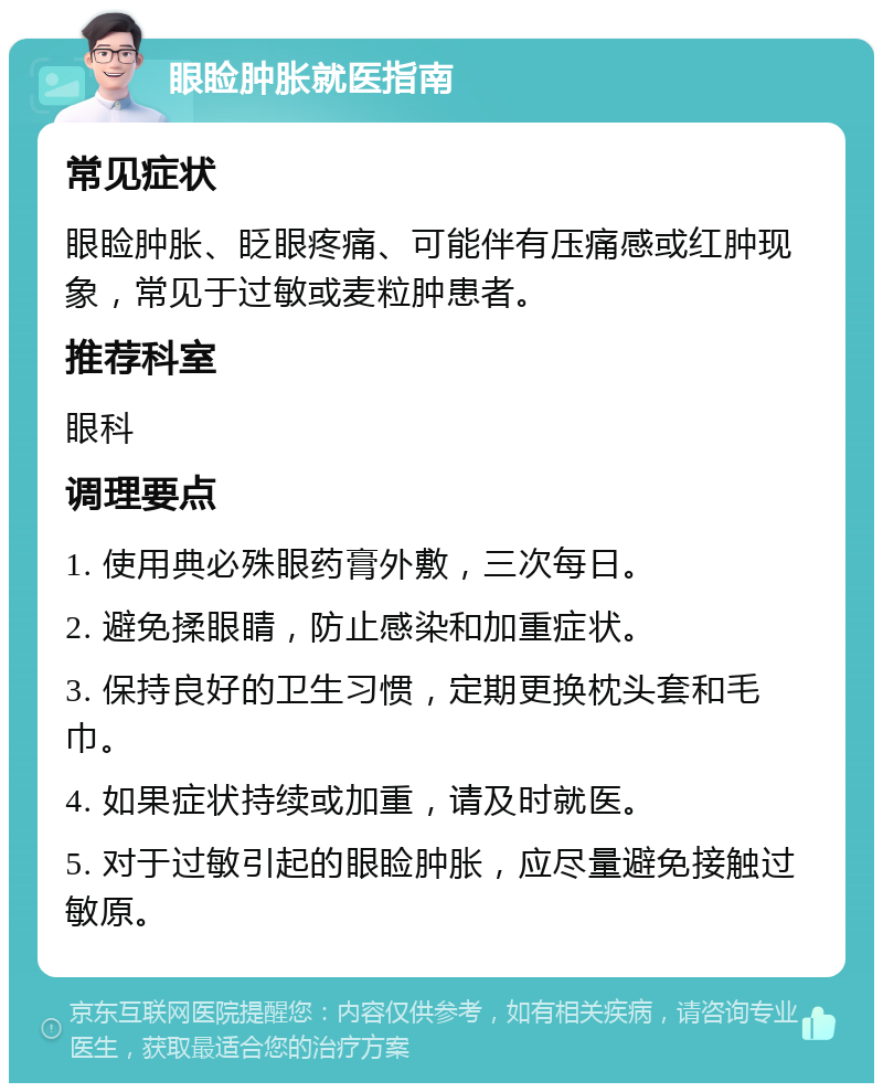 眼睑肿胀就医指南 常见症状 眼睑肿胀、眨眼疼痛、可能伴有压痛感或红肿现象，常见于过敏或麦粒肿患者。 推荐科室 眼科 调理要点 1. 使用典必殊眼药膏外敷，三次每日。 2. 避免揉眼睛，防止感染和加重症状。 3. 保持良好的卫生习惯，定期更换枕头套和毛巾。 4. 如果症状持续或加重，请及时就医。 5. 对于过敏引起的眼睑肿胀，应尽量避免接触过敏原。