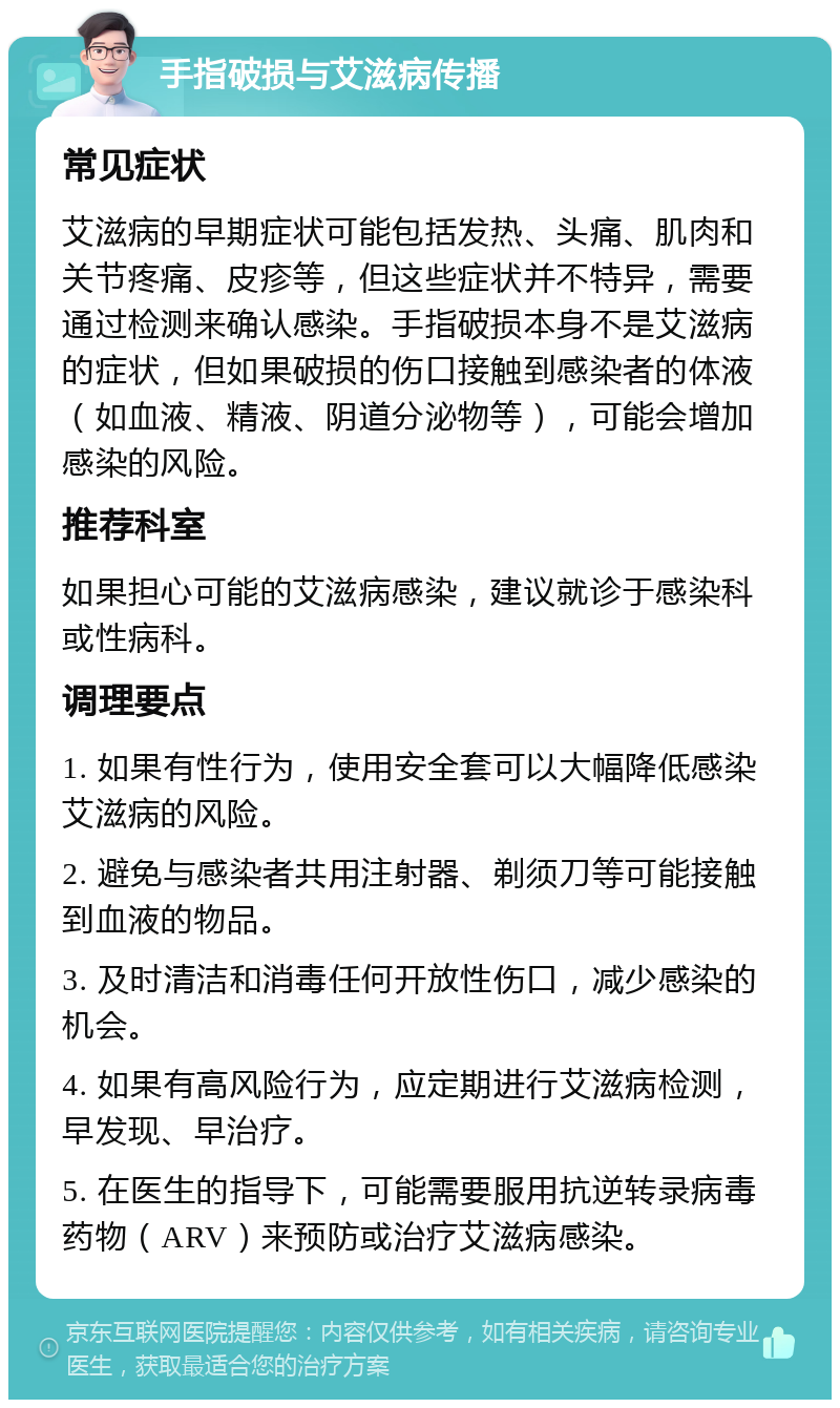 手指破损与艾滋病传播 常见症状 艾滋病的早期症状可能包括发热、头痛、肌肉和关节疼痛、皮疹等，但这些症状并不特异，需要通过检测来确认感染。手指破损本身不是艾滋病的症状，但如果破损的伤口接触到感染者的体液（如血液、精液、阴道分泌物等），可能会增加感染的风险。 推荐科室 如果担心可能的艾滋病感染，建议就诊于感染科或性病科。 调理要点 1. 如果有性行为，使用安全套可以大幅降低感染艾滋病的风险。 2. 避免与感染者共用注射器、剃须刀等可能接触到血液的物品。 3. 及时清洁和消毒任何开放性伤口，减少感染的机会。 4. 如果有高风险行为，应定期进行艾滋病检测，早发现、早治疗。 5. 在医生的指导下，可能需要服用抗逆转录病毒药物（ARV）来预防或治疗艾滋病感染。