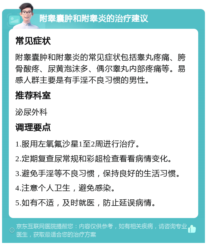 附睾囊肿和附睾炎的治疗建议 常见症状 附睾囊肿和附睾炎的常见症状包括睾丸疼痛、胯骨酸疼、尿黄泡沫多、偶尔睾丸内部疼痛等。易感人群主要是有手淫不良习惯的男性。 推荐科室 泌尿外科 调理要点 1.服用左氧氟沙星1至2周进行治疗。 2.定期复查尿常规和彩超检查看看病情变化。 3.避免手淫等不良习惯，保持良好的生活习惯。 4.注意个人卫生，避免感染。 5.如有不适，及时就医，防止延误病情。