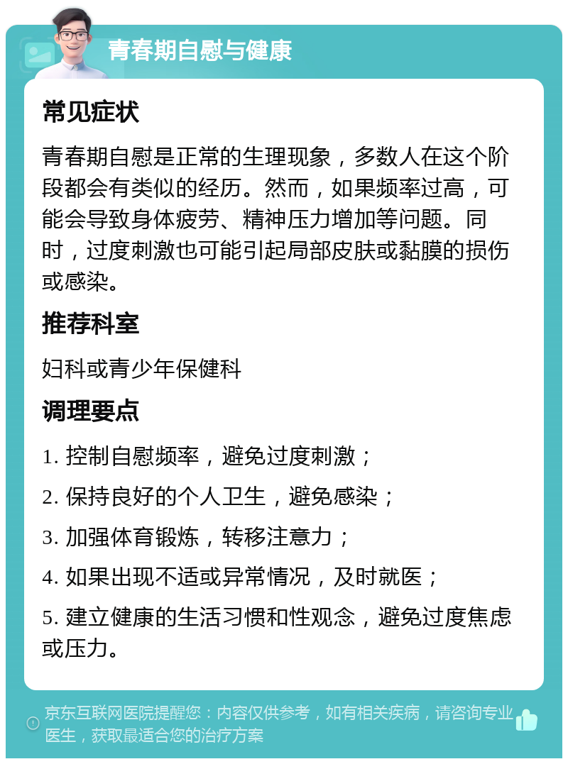 青春期自慰与健康 常见症状 青春期自慰是正常的生理现象，多数人在这个阶段都会有类似的经历。然而，如果频率过高，可能会导致身体疲劳、精神压力增加等问题。同时，过度刺激也可能引起局部皮肤或黏膜的损伤或感染。 推荐科室 妇科或青少年保健科 调理要点 1. 控制自慰频率，避免过度刺激； 2. 保持良好的个人卫生，避免感染； 3. 加强体育锻炼，转移注意力； 4. 如果出现不适或异常情况，及时就医； 5. 建立健康的生活习惯和性观念，避免过度焦虑或压力。