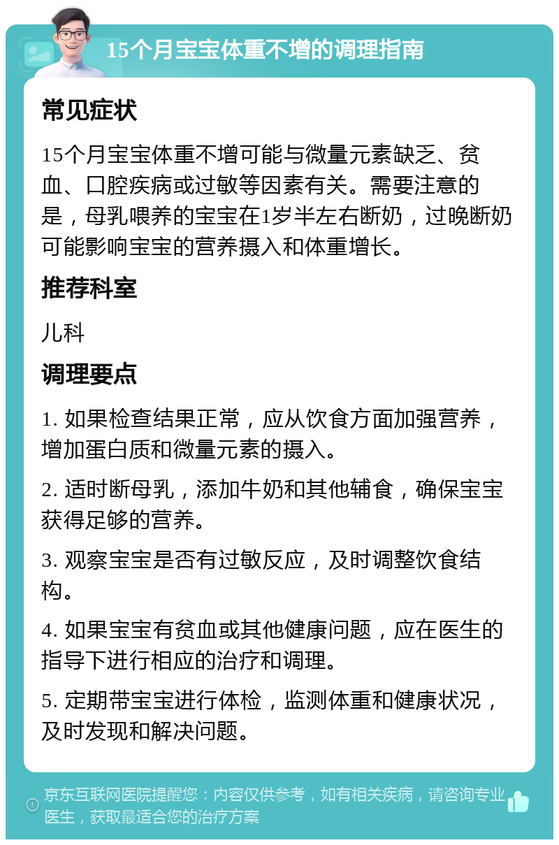 15个月宝宝体重不增的调理指南 常见症状 15个月宝宝体重不增可能与微量元素缺乏、贫血、口腔疾病或过敏等因素有关。需要注意的是，母乳喂养的宝宝在1岁半左右断奶，过晚断奶可能影响宝宝的营养摄入和体重增长。 推荐科室 儿科 调理要点 1. 如果检查结果正常，应从饮食方面加强营养，增加蛋白质和微量元素的摄入。 2. 适时断母乳，添加牛奶和其他辅食，确保宝宝获得足够的营养。 3. 观察宝宝是否有过敏反应，及时调整饮食结构。 4. 如果宝宝有贫血或其他健康问题，应在医生的指导下进行相应的治疗和调理。 5. 定期带宝宝进行体检，监测体重和健康状况，及时发现和解决问题。