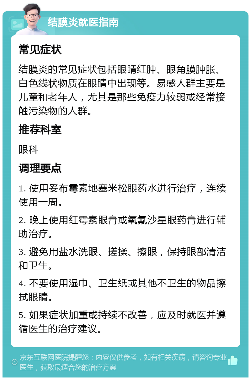 结膜炎就医指南 常见症状 结膜炎的常见症状包括眼睛红肿、眼角膜肿胀、白色线状物质在眼睛中出现等。易感人群主要是儿童和老年人，尤其是那些免疫力较弱或经常接触污染物的人群。 推荐科室 眼科 调理要点 1. 使用妥布霉素地塞米松眼药水进行治疗，连续使用一周。 2. 晚上使用红霉素眼膏或氧氟沙星眼药膏进行辅助治疗。 3. 避免用盐水洗眼、搓揉、擦眼，保持眼部清洁和卫生。 4. 不要使用湿巾、卫生纸或其他不卫生的物品擦拭眼睛。 5. 如果症状加重或持续不改善，应及时就医并遵循医生的治疗建议。