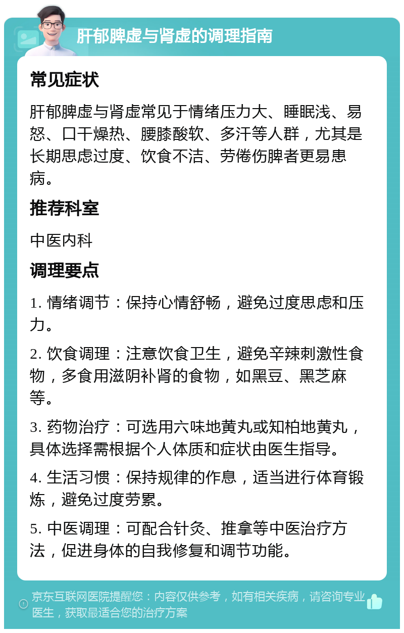 肝郁脾虚与肾虚的调理指南 常见症状 肝郁脾虚与肾虚常见于情绪压力大、睡眠浅、易怒、口干燥热、腰膝酸软、多汗等人群，尤其是长期思虑过度、饮食不洁、劳倦伤脾者更易患病。 推荐科室 中医内科 调理要点 1. 情绪调节：保持心情舒畅，避免过度思虑和压力。 2. 饮食调理：注意饮食卫生，避免辛辣刺激性食物，多食用滋阴补肾的食物，如黑豆、黑芝麻等。 3. 药物治疗：可选用六味地黄丸或知柏地黄丸，具体选择需根据个人体质和症状由医生指导。 4. 生活习惯：保持规律的作息，适当进行体育锻炼，避免过度劳累。 5. 中医调理：可配合针灸、推拿等中医治疗方法，促进身体的自我修复和调节功能。