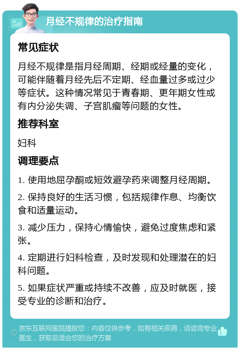 月经不规律的治疗指南 常见症状 月经不规律是指月经周期、经期或经量的变化，可能伴随着月经先后不定期、经血量过多或过少等症状。这种情况常见于青春期、更年期女性或有内分泌失调、子宫肌瘤等问题的女性。 推荐科室 妇科 调理要点 1. 使用地屈孕酮或短效避孕药来调整月经周期。 2. 保持良好的生活习惯，包括规律作息、均衡饮食和适量运动。 3. 减少压力，保持心情愉快，避免过度焦虑和紧张。 4. 定期进行妇科检查，及时发现和处理潜在的妇科问题。 5. 如果症状严重或持续不改善，应及时就医，接受专业的诊断和治疗。