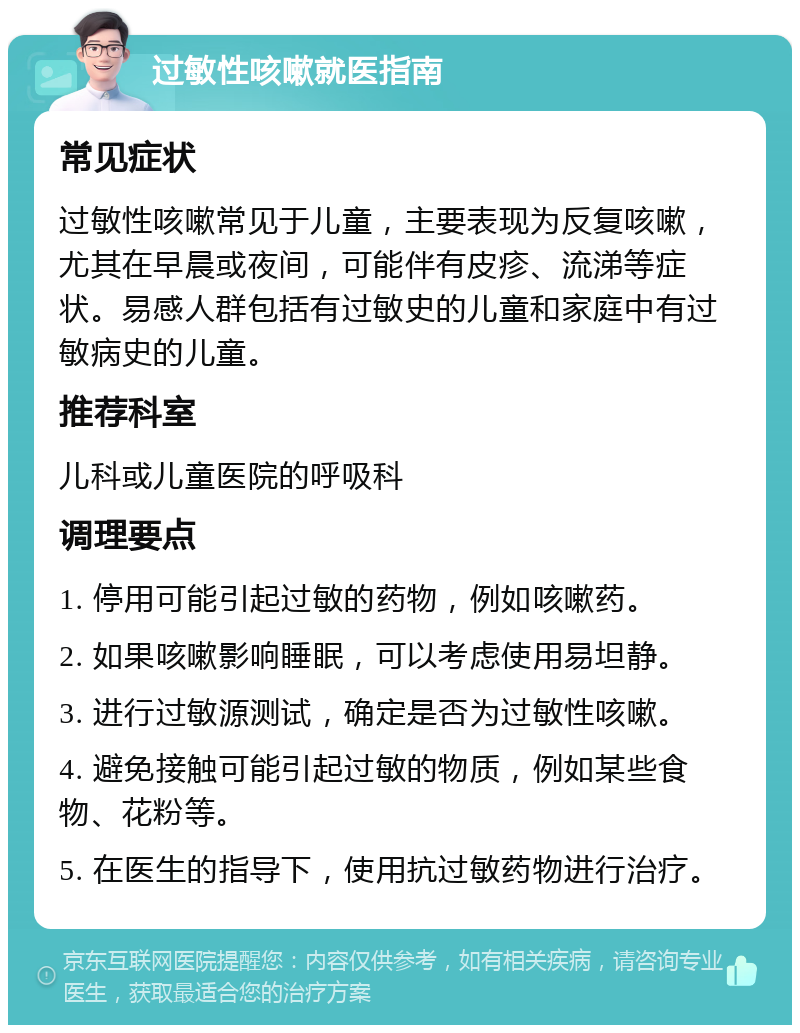 过敏性咳嗽就医指南 常见症状 过敏性咳嗽常见于儿童，主要表现为反复咳嗽，尤其在早晨或夜间，可能伴有皮疹、流涕等症状。易感人群包括有过敏史的儿童和家庭中有过敏病史的儿童。 推荐科室 儿科或儿童医院的呼吸科 调理要点 1. 停用可能引起过敏的药物，例如咳嗽药。 2. 如果咳嗽影响睡眠，可以考虑使用易坦静。 3. 进行过敏源测试，确定是否为过敏性咳嗽。 4. 避免接触可能引起过敏的物质，例如某些食物、花粉等。 5. 在医生的指导下，使用抗过敏药物进行治疗。