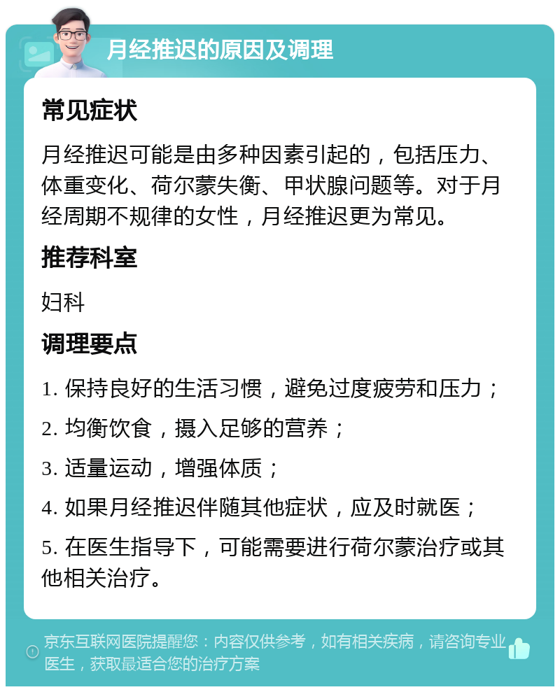 月经推迟的原因及调理 常见症状 月经推迟可能是由多种因素引起的，包括压力、体重变化、荷尔蒙失衡、甲状腺问题等。对于月经周期不规律的女性，月经推迟更为常见。 推荐科室 妇科 调理要点 1. 保持良好的生活习惯，避免过度疲劳和压力； 2. 均衡饮食，摄入足够的营养； 3. 适量运动，增强体质； 4. 如果月经推迟伴随其他症状，应及时就医； 5. 在医生指导下，可能需要进行荷尔蒙治疗或其他相关治疗。