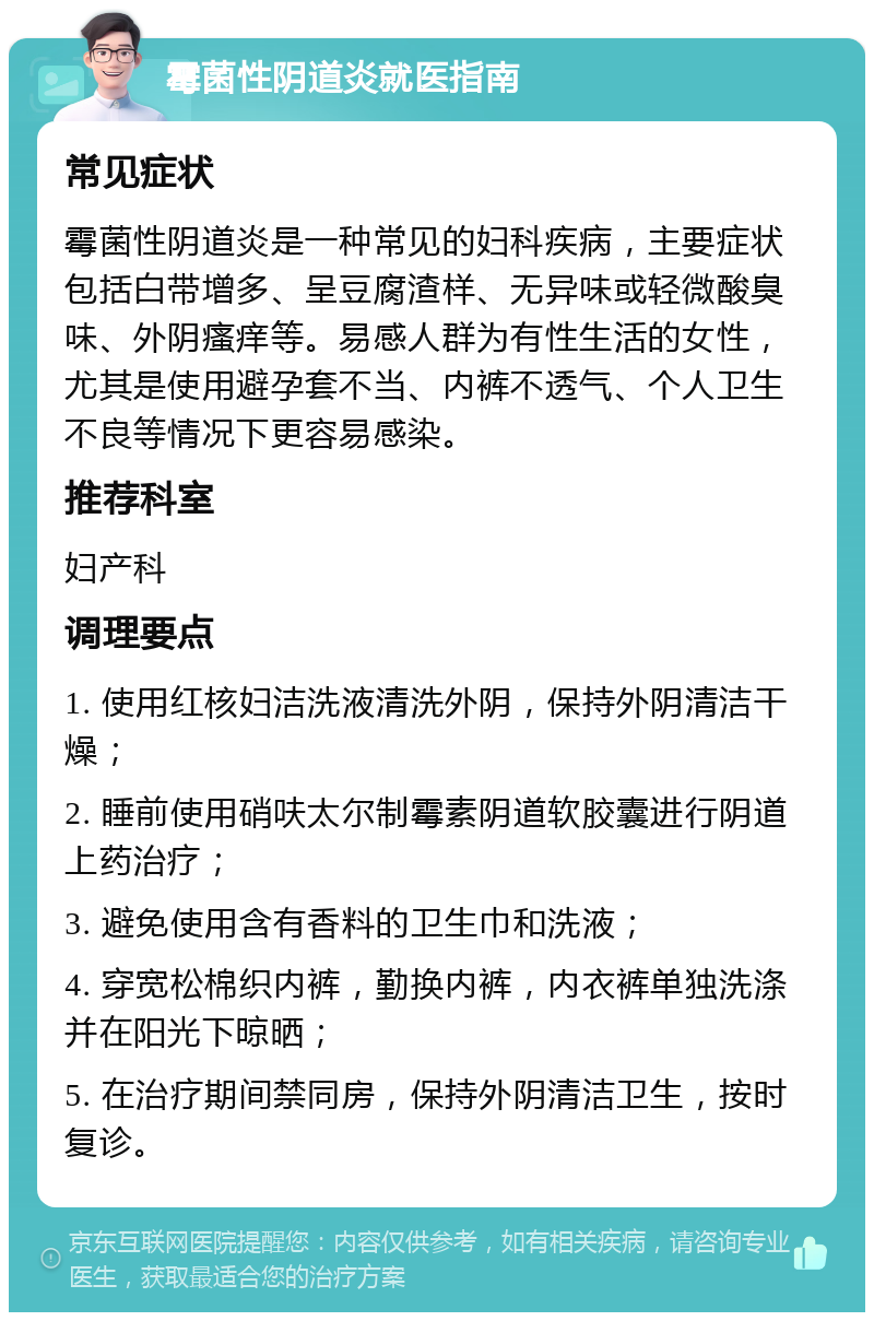 霉菌性阴道炎就医指南 常见症状 霉菌性阴道炎是一种常见的妇科疾病，主要症状包括白带增多、呈豆腐渣样、无异味或轻微酸臭味、外阴瘙痒等。易感人群为有性生活的女性，尤其是使用避孕套不当、内裤不透气、个人卫生不良等情况下更容易感染。 推荐科室 妇产科 调理要点 1. 使用红核妇洁洗液清洗外阴，保持外阴清洁干燥； 2. 睡前使用硝呋太尔制霉素阴道软胶囊进行阴道上药治疗； 3. 避免使用含有香料的卫生巾和洗液； 4. 穿宽松棉织内裤，勤换内裤，内衣裤单独洗涤并在阳光下晾晒； 5. 在治疗期间禁同房，保持外阴清洁卫生，按时复诊。