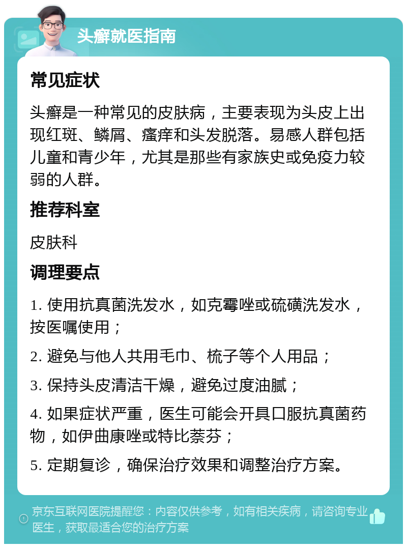 头癣就医指南 常见症状 头癣是一种常见的皮肤病，主要表现为头皮上出现红斑、鳞屑、瘙痒和头发脱落。易感人群包括儿童和青少年，尤其是那些有家族史或免疫力较弱的人群。 推荐科室 皮肤科 调理要点 1. 使用抗真菌洗发水，如克霉唑或硫磺洗发水，按医嘱使用； 2. 避免与他人共用毛巾、梳子等个人用品； 3. 保持头皮清洁干燥，避免过度油腻； 4. 如果症状严重，医生可能会开具口服抗真菌药物，如伊曲康唑或特比萘芬； 5. 定期复诊，确保治疗效果和调整治疗方案。