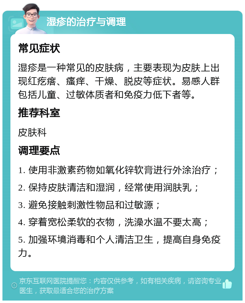 湿疹的治疗与调理 常见症状 湿疹是一种常见的皮肤病，主要表现为皮肤上出现红疙瘩、瘙痒、干燥、脱皮等症状。易感人群包括儿童、过敏体质者和免疫力低下者等。 推荐科室 皮肤科 调理要点 1. 使用非激素药物如氧化锌软膏进行外涂治疗； 2. 保持皮肤清洁和湿润，经常使用润肤乳； 3. 避免接触刺激性物品和过敏源； 4. 穿着宽松柔软的衣物，洗澡水温不要太高； 5. 加强环境消毒和个人清洁卫生，提高自身免疫力。